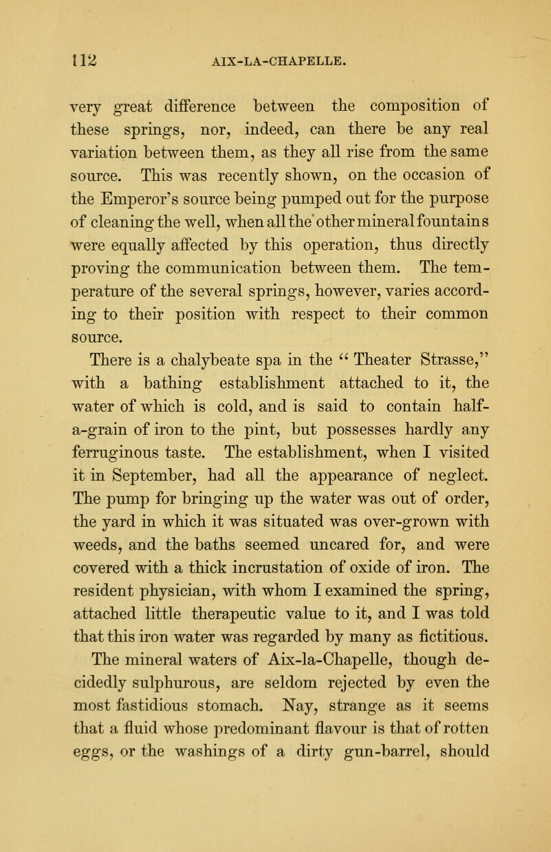 very great difference between the composition of these springs, nor, indeed, can there be any real variation between them, as they all rise from the same source. This was recently shown, on the occasion of the Emperor's source being pnmped out for the purpose of cleaning the well, when all the other mineral fountains were equally affected by this operation, thus directly proving the communication between them. The tem- perature of the several springs, however, varies accord- ing to their position with respect to their common source. There is a chalybeate spa in the  Theater Strasse, with a bathing establishment attached to it, the water of which is cold, and is said to contain half- a-grain of iron to the pint, but possesses hardly any ferruginous taste. The establishment, when I visited it in September, had all the appearance of neglect. The pump for bringing up the water was out of order, the yard in which it was situated was over-grown with weeds, and the baths seemed uncared for, and were covered with a thick incrustation of oxide of iron. The resident physician, with whom I examined the spring, attached little therapeutic value to it, and I was told that this iron water was regarded by many as fictitious. The mineral waters of Aix-la-Chapelle, though de- cidedly sulphurous, are seldom rejected by even the most fastidious stomach. Nay, strange as it seems that a fluid whose predominant flavour is that of rotten eggs, or the washings of a dirty gun-barrel, should