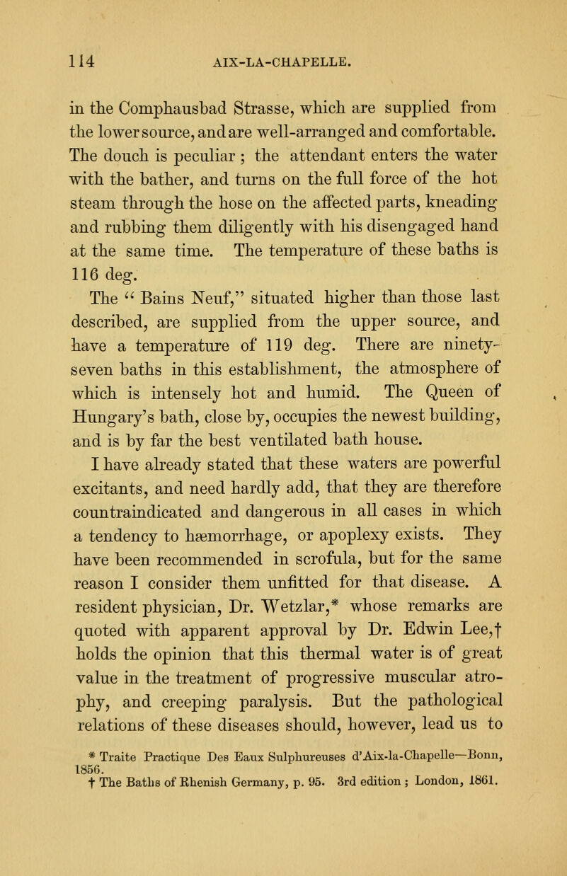 in the Comphausbad Strasse, which are supplied from the lower source, and are well-arranged and comfortable. The douch is peculiar ; the attendant enters the water with the bather, and turns on the full force of the hot steam through the hose on the affected parts, kneading and rubbing them diligently with his disengaged hand at the same time. The temperature of these baths is 116 deg. The  Bains Neuf, situated higher than those last described, are supplied from the upper source, and have a temperature of 119 deg. There are ninety- seven baths in this establishment, the atmosphere of which is intensely hot and humid. The Queen of Hungary's bath, close by, occupies the newest building, and is by far the best ventilated bath house. I have already stated that these waters are powerful excitants, and need hardly add, that they are therefore countraindicated and dangerous in all cases in which a tendency to haemorrhage, or apoplexy exists. They have been recommended in scrofula, but for the same reason I consider them unfitted for that disease. A resident physician, Dr. Wetzlar,* whose remarks are quoted with apparent approval by Dr. Edwin Lee,| holds the opinion that this thermal water is of great value in the treatment of progressive muscular atro- phy, and creeping paralysis. But the pathological relations of these diseases should, however, lead us to * Traite Practique Des Eaux Sulphureuses d'Aix-la-Chapelle—Bonn, 1856. t The Baths of Rhenish Germany, p. 95. 3rd edition ; London, 1861.