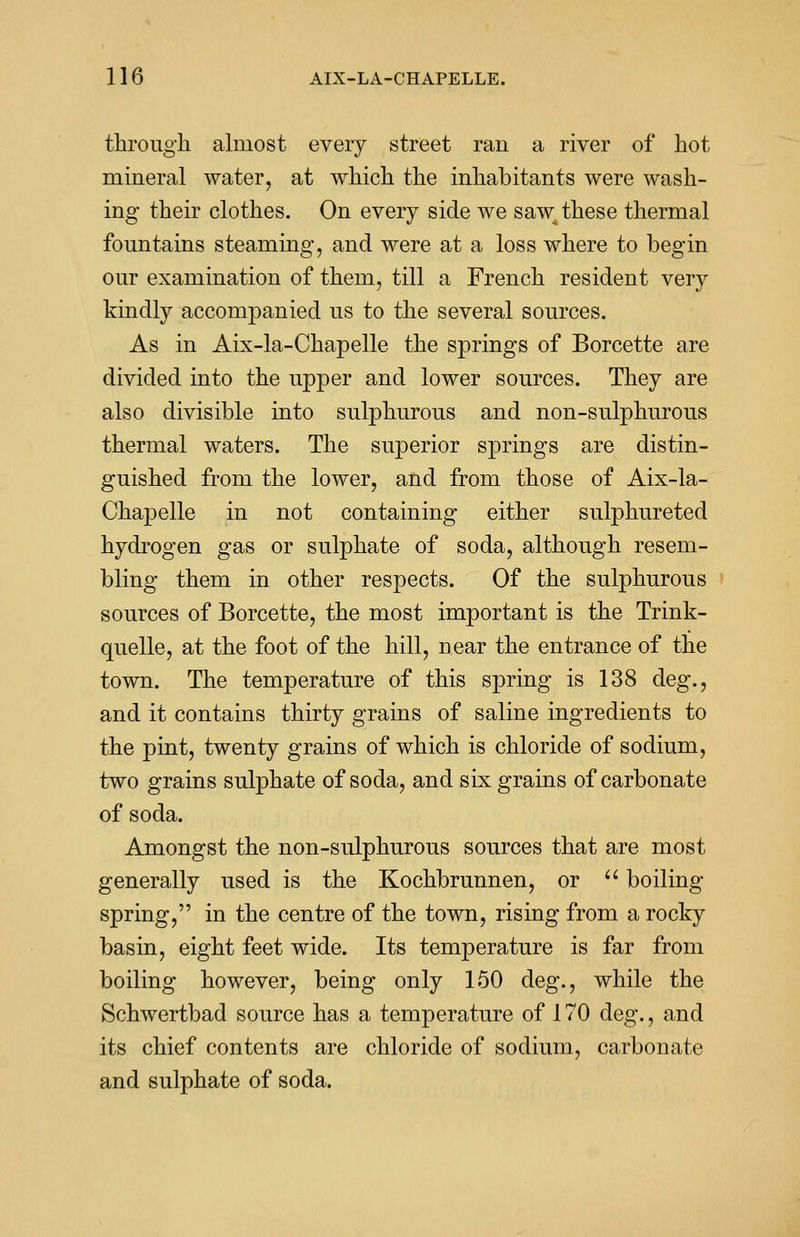 through almost every street ran a river of hot mineral water, at which the inhabitants were wash- ing their clothes. On every side we saw these thermal fountains steaming, and were at a loss where to begin our examination of them, till a French resident very kindly accompanied us to the several sources. As in Aix-la-Chapelle the springs of Borcette are divided into the upper and lower sources. They are also divisible into sulphurous and non-sulphurous thermal waters. The superior springs are distin- guished from the lower, and from those of Aix-la- Chapelle in not containing either sulphureted hydrogen gas or sulphate of soda, although resem- bling them in other respects. Of the sulphurous sources of Borcette, the most important is the Trink- quelle, at the foot of the hill, near the entrance of the town. The temperature of this spring is 138 deg., and it contains thirty grains of saline ingredients to the pint, twenty grains of which is chloride of sodium, two grains sulphate of soda, and six grains of carbonate of soda. Amongst the non-sulphurous sources that are most generally used is the Kochbrunnen, or  boiling spring, in the centre of the town, rising from a rocky basin, eight feet wide. Its temperature is far from boiling however, being only 150 deg., while the Schwertbad source has a temperature of 170 deg., and its chief contents are chloride of sodium, carbonate and sulphate of soda.