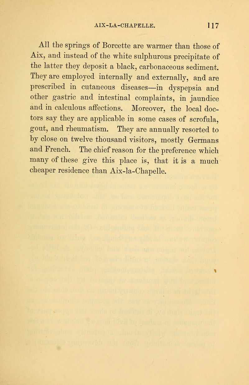 All the springs of Borcette are warmer than those of Aix, and instead of the white sulphurous precipitate of the latter they deposit a black, carbonaceous sediment. They are employed internally and externally, and are prescribed in cutaneous diseases—in dyspepsia and other gastric and intestinal complaints, in jaundice and in calculous affections. Moreover, the local doc- tors say they are applicable in some cases of scrofula, gout, and rheumatism. They are annually resorted to by close on twelve thousand visitors, mostly Germans and French. The chief reason for the preference which many of these give this place is, that it is a much cheaper residence than Aix-la-Chapelle.