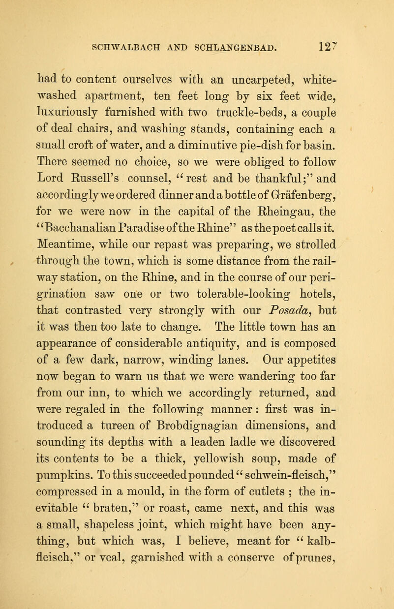 had to content ourselves with an uncarpeted, white- washed apartment, ten feet long by six feet wide, luxuriously furnished with two truckle-beds, a couple of deal chairs, and washing stands, containing each a small croft of water, and a diminutive pie-dish for basin. There seemed no choice, so we were obliged to follow Lord Russell's counsel, rest and be thankful; and accordingly we ordered dinner and a bottle of G-rafenberg, for we were now in the capital of the Rheingau, the Bacchanalian Paradise of the Rhine as the poet calls it. Meantime, while our repast was preparing, we strolled through the town, which is some distance from the rail- way station, on the Rhine, and in the course of our peri- grination saw one or two tolerable-looking hotels, that contrasted very strongly with our Posada, but it was then too late to change. The little town has an appearance of considerable antiquity, and is composed of a few dark, narrow, winding lanes. Our appetites now began to warn us that we were wandering too far from our inn, to which we accordingly returned, and were regaled in the following manner: first was in- troduced a tureen of Brobdignagian dimensions, and sounding its depths with a leaden ladle we discovered its contents to be a thick, yellowish soup, made of pumpkins. To this succeeded pounded  schwein-fLeisch, compressed in a mould, in the form of cutlets ; the in- evitable  braten, or roast, came next, and this was a small, shapeless joint, which might have been any- thing, but which was, I believe, meant for  kalb- fleisch, or veal, garnished with a conserve of prunes,