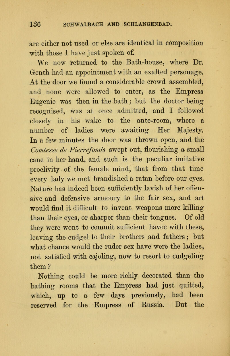 are either not used or else are identical in composition with those I have just spoken of. We now returned to the Bath-house, where Dr. Genth had an appointment with an exalted personage. At the door we found a considerable crowd assembled, and none were allowed to enter, as the Empress Eugenie was then in the bath; but the doctor being recognised, was at once admitted, and I followed closely in his wake to the ante-room, where a number of ladies were awaiting Her Majesty. In a few minutes the door was thrown open, and the Comtesse de Pierrefonds swept out, flourishing a small cane in her hand, and such is the peculiar imitative proclivity of the female mind, that from that time every lady we met brandished a ratan before our eyes. Nature has indeed been sufficiently lavish of her offen- sive and defensive armoury to the fair sex, and art would find it difficult to invent weapons more killing than their eyes, or sharper than their tongues. Of old they were wont to commit sufficient havoc with these, leaving the cudgel to their brothers and fathers ; but what chance would the ruder sex have were the ladies, not satisfied with cajoling, now to resort to cudgeling them? Nothing could be more richly decorated than the bathing rooms that the Empress had just quitted, which, up to a few days previously, had been reserved for the Empress of Russia. But the