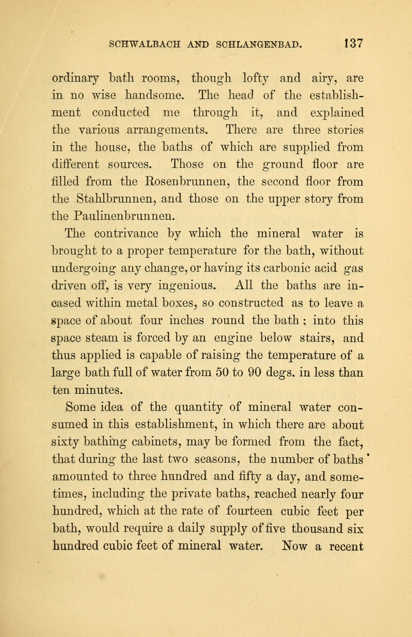 ordinary bath rooms, though lofty and airy, are in no wise handsome. The head of the establish- ment conducted me through it, and explained the various arrangements. There are three stories in the house, the baths of which are supplied from different sources. Those on the ground floor are filled from the Rosenbrunnen, the second floor from the Stahlbrunnen, and those on the upper story from the Paulinenbrunnen. The contrivance by which the mineral water is brought to a proper temperature for the bath, without undergoing any change, or having its carbonic acid gas driven off, is very ingenious. All the baths are in- cased within metal boxes, so constructed as to leave a space of about four inches round the bath ; into this space steam is forced by an engine below stairs, and thus applied is capable of raising the temperature of a large bath full of water from 50 to 90 degs. in less than ten minutes. Some idea of the quantity of mineral water con- sumed in this establishment, in which there are about sixty bathing cabinets, may be formed from the fact, that during the last two seasons, the number of baths  amounted to three hundred and fifty a day, and some- times, including the private baths, reached nearly four hundred, which at the rate of fourteen cubic feet per bath, would require a daily supply of five thousand six hundred cubic feet of mineral water. Now a recent