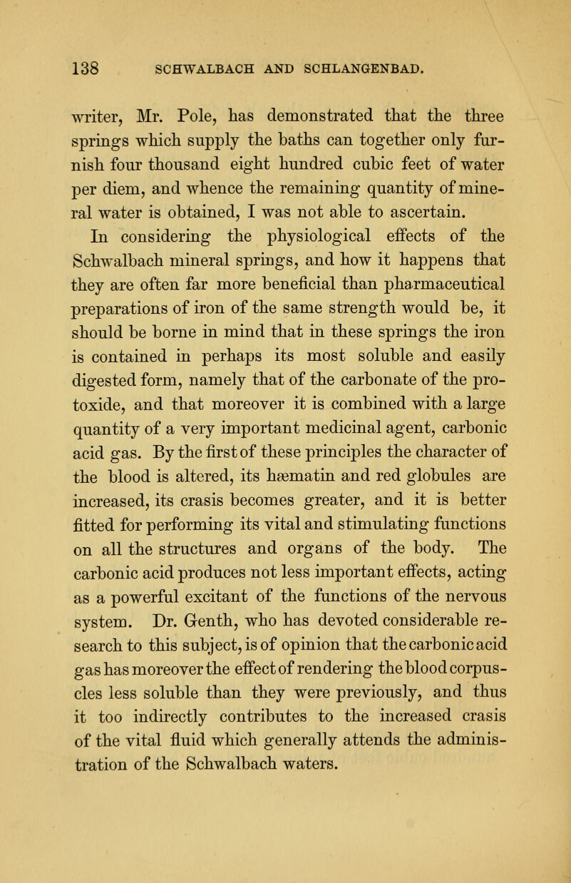 writer, Mr. Pole, has demonstrated that the three springs which supply the baths can together only fur- nish four thousand eight hundred cubic feet of water per diem, and whence the remaining quantity of mine- ral water is obtained, I was not able to ascertain. In considering the physiological effects of the Schwalbach mineral springs, and how it happens that they are often far more beneficial than pharmaceutical preparations of iron of the same strength would be, it should be borne in mind that in these springs the iron is contained in perhaps its most soluble and easily digested form, namely that of the carbonate of the pro- toxide, and that moreover it is combined with a large quantity of a very important medicinal agent, carbonic acid gas. By the first of these principles the character of the blood is altered, its haematin and red globules are increased, its crasis becomes greater, and it is better fitted for performing its vital and stimulating functions on all the structures and organs of the body. The carbonic acid produces not less important effects, acting as a powerful excitant of the functions of the nervous system. Dr. Genth, who has devoted considerable re- search to this subject, is of opinion that the carbonic acid gas has moreover the effect of rendering the blood corpus- cles less soluble than they were previously, and thus it too indirectly contributes to the increased crasis of the vital fluid which generally attends the adminis- tration of the Schwalbach waters.