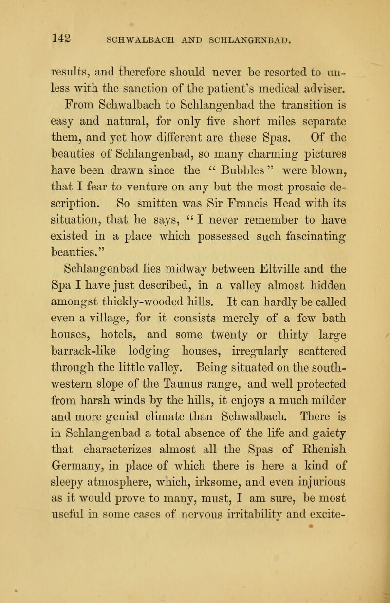 results, and therefore should never be resorted to un- less with the sanction of the patient's medical adviser. From Schwalbach to Schlangenbad the transition is easy and natural, for only five short miles separate them, and yet how different are these Spas. Of the beauties of Schlangenbad, so many charming pictures have been drawn since the  Bubbles  were blown, that I fear to venture on any but the most prosaic de- scription. So smitten was Sir Francis Head with its situation, that he says,  I never remember to have existed in a place which possessed such fascinating beauties. Schlangenbad lies midway between Eltville and the Spa I have just described, in a valley almost hidden amongst thickly-wooded hills. It can hardly be called even a village, for it consists merely of a few bath houses, hotels, and some twenty or thirty large barrack-like lodging houses, irregularly scattered through the little valley. Being situated on the south- western slope of the Taunus range, and well protected from harsh winds by the hills, it enjoj^s a much milder and more genial climate than Schwalbach. There is in Schlangenbad a total absence of the life and gaiety that characterizes almost all the Spas of Bhenish Germany, in place of which there is here a kind of sleepy atmosphere, which, irksome, and even injurious as it would prove to many, must, I am sure, be most useful in some cases of nervous irritability and excite-