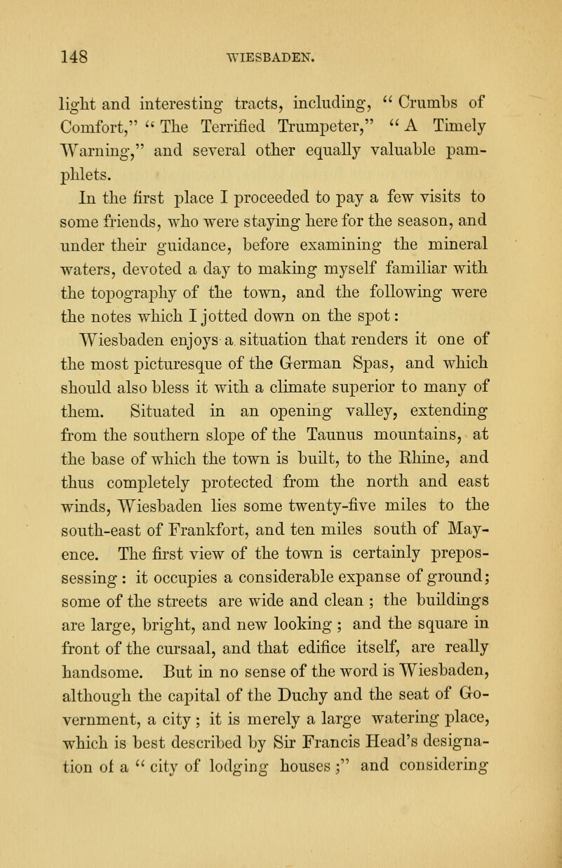 light and interesting tracts, including,  Crumbs of Comfort,  The Terrified Trumpeter,  A Timely Warning, and several other equally valuable pam- phlets. In the first place I proceeded to pay a few visits to some friends, who were staying here for the season, and under then guidance, before examining the mineral waters, devoted a day to making myself familiar with the topography of the town, and the following were the notes which I jotted down on the spot: Wiesbaden enjoys a situation that renders it one of the most picturesque of the German Spas, and which should also bless it with a climate superior to many of them. Situated in an opening valley, extending from the southern slope of the Taunus mountains, at the base of which the town is built, to the Rhine, and thus completely protected from the north and east winds, Wiesbaden lies some twenty-five miles to the south-east of Frankfort, and ten miles south of May- ence. The first view of the town is certainly prepos- sessing : it occupies a considerable expanse of ground; some of the streets are wide and clean ; the buildings are large, bright, and new looking ; and the square in front of the cursaal, and that edifice itself, are really handsome. But in no sense of the word is Wiesbaden, although the capital of the Duchy and the seat of Go- vernment, a city ; it is merely a large watering place, which is best described by Sir Francis Head's designa- tion of a  city of lodging houses ; and considering