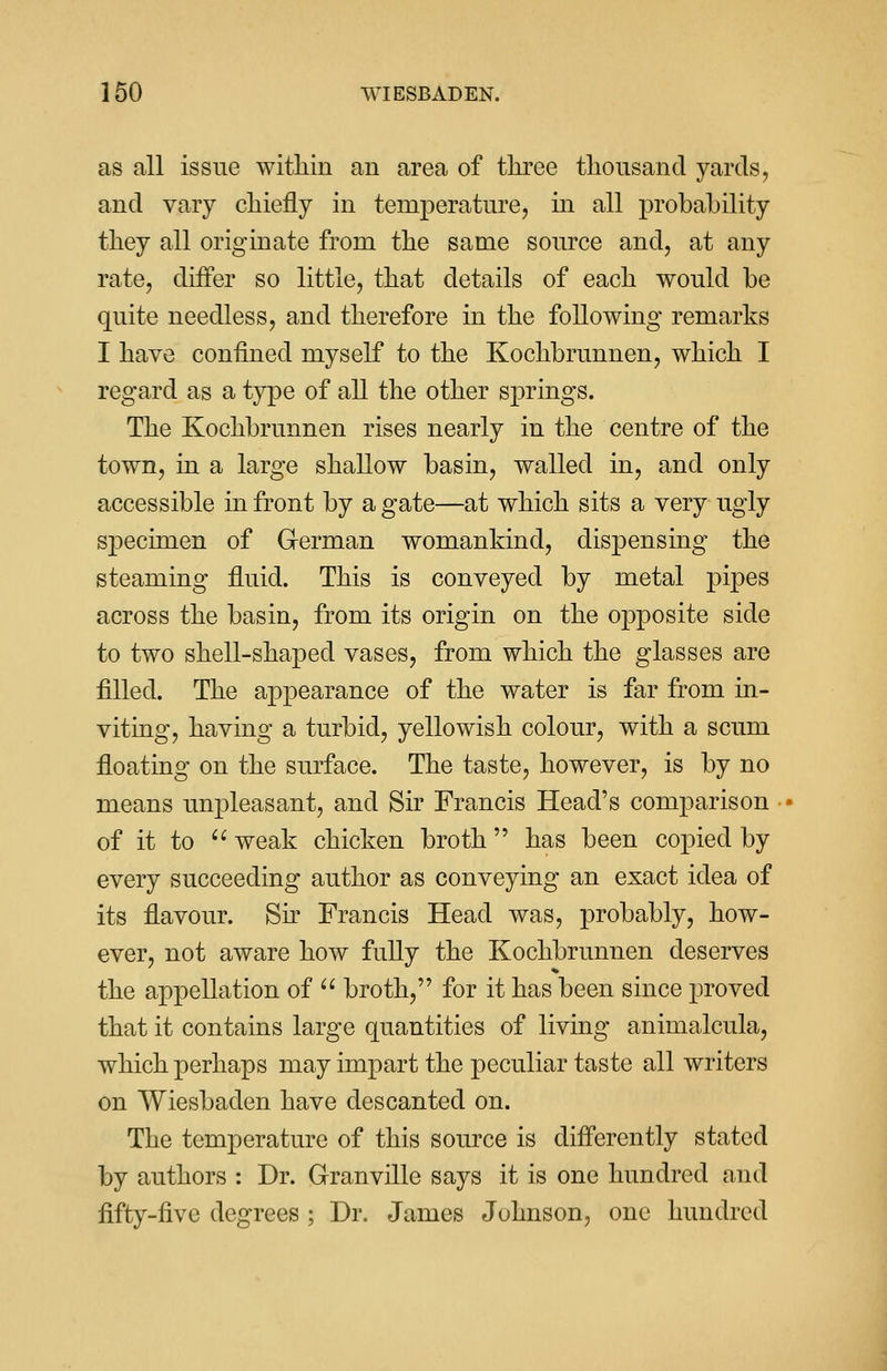 as all issue within an area of three thousand yards, and vary chiefly in temperature, hi all probability they all originate from the same source and, at any rate, differ so little, that details of each would be quite needless, and therefore in the following remarks I have confined myself to the Kochbrunnen, which I regard as a type of all the other springs. The Kochbrunnen rises nearly in the centre of the town, in a large shallow basin, walled in, and only accessible in front by agate—at which sits a very ugly specimen of German womankind, dispensing the steaming fluid. This is conveyed by metal pipes across the basin, from its origin on the opposite side to two shell-shaped vases, from which the glasses are filled. The appearance of the water is far from in- viting, having a turbid, yellowish colour, with a scum floating on the surface. The taste, however, is by no means unpleasant, and Sir Francis Head's comparison of it to  weak chicken broth has been copied by every succeeding author as conveying an exact idea of its flavour. Sir Francis Head was, probably, how- ever, not aware how fully the Kochbrunnen deserves the appellation of  broth, for it has been since proved that it contains large quantities of living animalcula, which perhaps may impart the peculiar taste all writers on Wiesbaden have descanted on. The temperature of this source is differently stated by authors : Dr. Granville says it is one hundred and fifty-five degrees ; Dr. James Johnson, one hundred