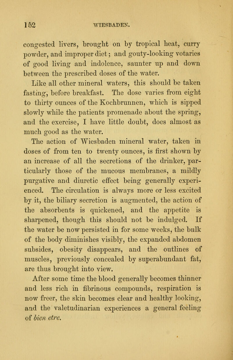 congested livers, brought on by tropical beat, curry powder, and improper diet; and gouty-looking votaries of good living and indolence, saunter up and down between the prescribed doses of the water. Like all other mineral waters, this should be taken fasting, before breakfast. The dose varies from eight to thirty ounces of the Kochbrunnen, which is sipped slowly while the patients promenade about the spring, and the exercise, I have little doubt, does almost as much good as the water. The action of Wiesbaden mineral water, taken in doses of from ten to twenty ounces, is first shown by an increase of all the secretions of the drinker, par- ticularly those of the mucous membranes, a mildly purgative and diuretic effect being generally experi- enced. The circulation is always more or less excited by it, the biliary secretion is augmented, the action of the absorbents is quickened, and the appetite is sharpened, though this should not be indulged. If the water be now persisted in for some weeks, the bulk of the body diminishes visibly, the expanded abdomen subsides, obesity disappears, and the outlines of muscles, previously concealed by superabundant fat, are thus brought into view. After some time the blood generally becomes thinner and less rich in fibrinous compounds, respiration is now freer, the skin becomes clear and healthy looking, and the valetudinarian experiences a general feeling of bien etre.