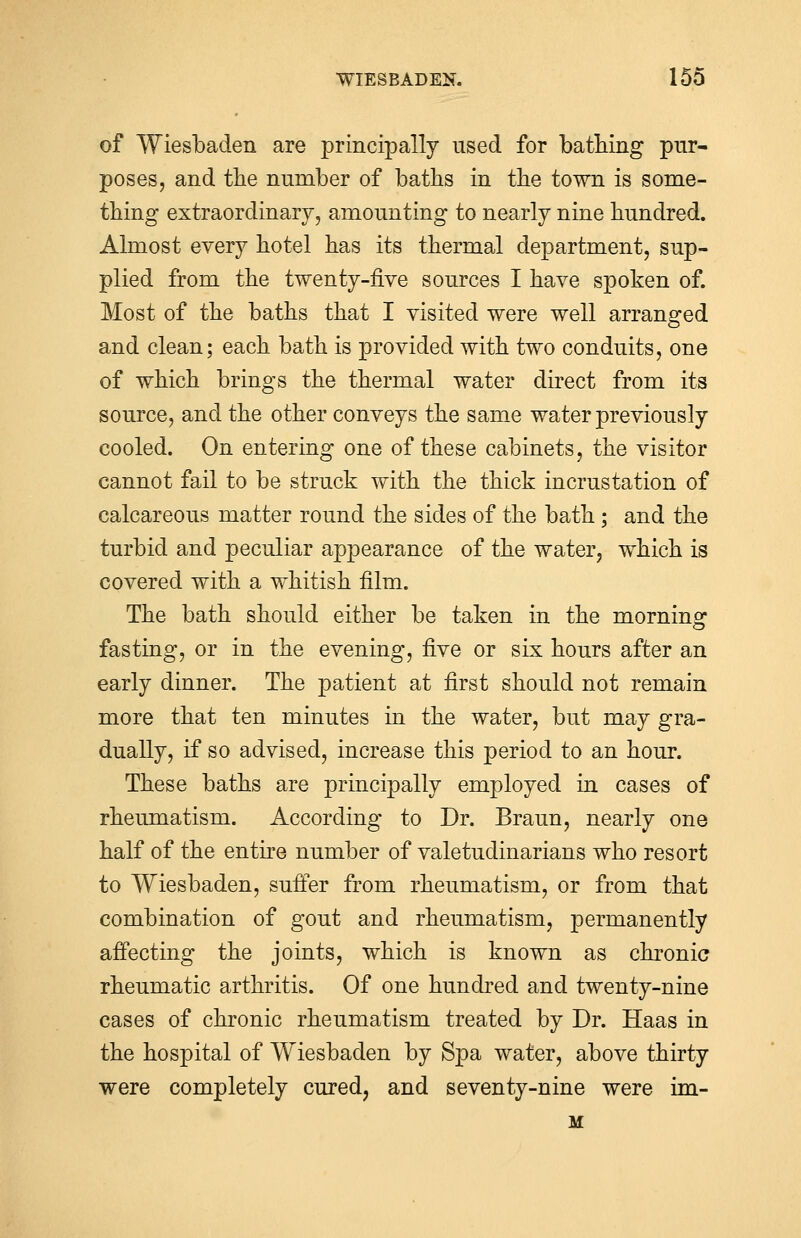 of Wiesbaden are principally used for bathing pur- poses, and the number of baths in the town is some- thing extraordinary, amounting to nearly nine hundred. Almost every hotel has its thermal department, sup- plied from the twenty-five sources I have spoken of. Most of the baths that I visited were well arranged and clean; each bath is provided with two conduits, one of which brings the thermal water direct from its source, and the other conveys the same water previously cooled. On entering one of these cabinets, the visitor cannot fail to be struck with the thick incrustation of calcareous matter round the sides of the bath ; and the turbid and peculiar appearance of the water, which is covered with a whitish film. The bath should either be taken in the morning fasting, or in the evening, five or six hours after an early dinner. The patient at first should not remain more that ten minutes in the water, but may gra- dually, if so advised, increase this period to an hour. These baths are principally employed in cases of rheumatism. According to Dr. Braun, nearly one half of the entire number of valetudinarians who resort to Wiesbaden, suffer from rheumatism, or from that combination of gout and rheumatism, permanently affecting the joints, which is known as chronic rheumatic arthritis. Of one hundred and twenty-nine cases of chronic rheumatism treated by Dr. Haas in the hospital of Wiesbaden by Spa water, above thirty were completely cured, and seventy-nine were im- M