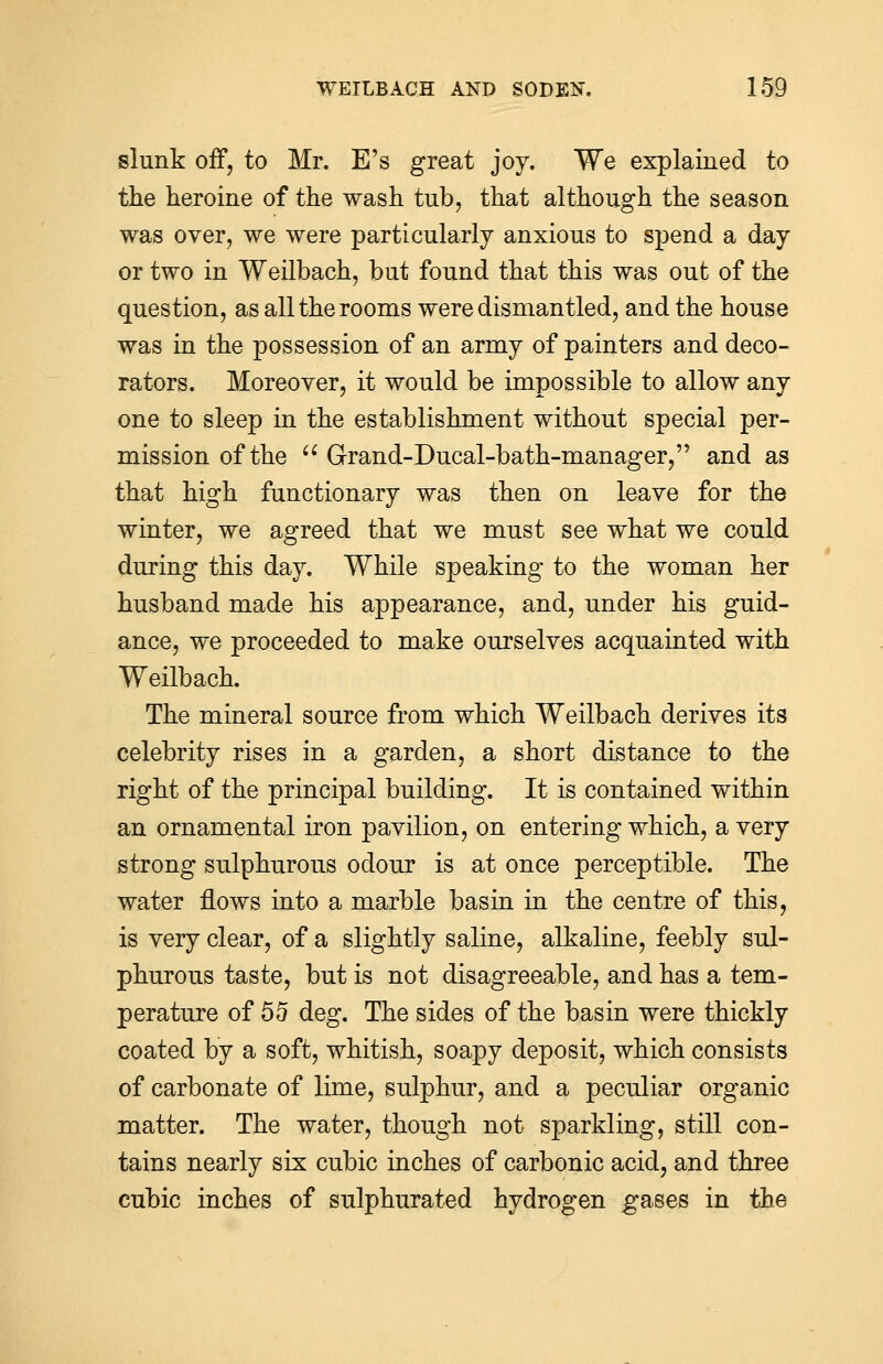 slunk off, to Mr. E's great joy. We explained to the heroine of the wash tub, that although the season was over, we were particularly anxious to spend a day or two in Weilbach, but found that this was out of the question, as all the rooms were dismantled, and the house was in the possession of an army of painters and deco- rators. Moreover, it would be impossible to allow any one to sleep in the establishment without special per- mission of the u Grand-Ducal-bath-manager, and as that high functionary was then on leave for the winter, we agreed that we must see what we could during this day. While speaking to the woman her husband made his appearance, and, under his guid- ance, we proceeded to make ourselves acquainted with Weilbach. The mineral source from which Weilbach derives its celebrity rises in a garden, a short distance to the right of the principal building. It is contained within an ornamental iron pavilion, on entering which, a very strong sulphurous odour is at once perceptible. The water flows into a marble basin in the centre of this, is very clear, of a slightly saline, alkaline, feebly sul- phurous taste, but is not disagreeable, and has a tem- perature of 55 deg. The sides of the basin were thickly coated by a soft, whitish, soapy deposit, which consists of carbonate of lime, sulphur, and a peculiar organic matter. The water, though not sparkling, still con- tains nearly six cubic inches of carbonic acid, and three cubic inches of sulphurated hydrogen gases in the