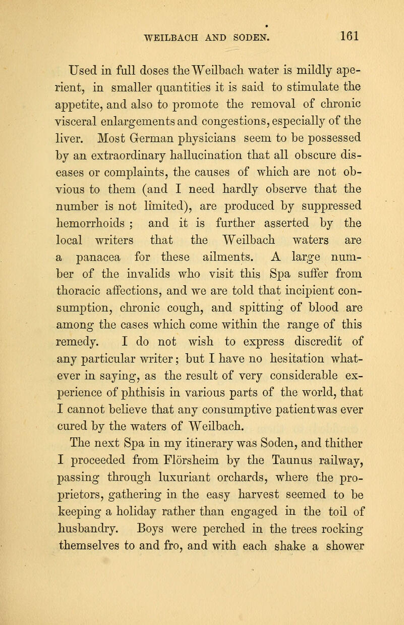 Used in full doses the Weilbach water is mildly ape- rient, in smaller quantities it is said to stimulate the appetite, and also to promote the removal of chronic visceral enlargements and congestions, especially of the liver. Most German physicians seem to be possessed by an extraordinary hallucination that all obscure dis- eases or complaints, the causes of which are not ob- vious to them (and I need hardly observe that the number is not limited), are produced by suppressed hemorrhoids ; and it is further asserted by the local writers that the Weilbach waters are a panacea for these ailments. A large num- ber of the invalids who visit this Spa surfer from thoracic affections, and we are told that incipient con- sumption, chronic cough, and spitting of blood are among the cases which come within the range of this remedy. I do not wish to express discredit of any particular writer; but I have no hesitation what- ever in saying, as the result of very considerable ex- perience of phthisis in various parts of the world, that I cannot believe that any consumptive patient was ever cured by the waters of Weilbach. The next Spa in my itinerary was Soden, and thither I proceeded from Florsheim by the Taunus railway, passing through luxuriant orchards, where the pro- prietors, gathering in the easy harvest seemed to be keeping a holiday rather than engaged in the toil of husbandry. Boys were perched in the trees rocking themselves to and fro, and with each shake a shower