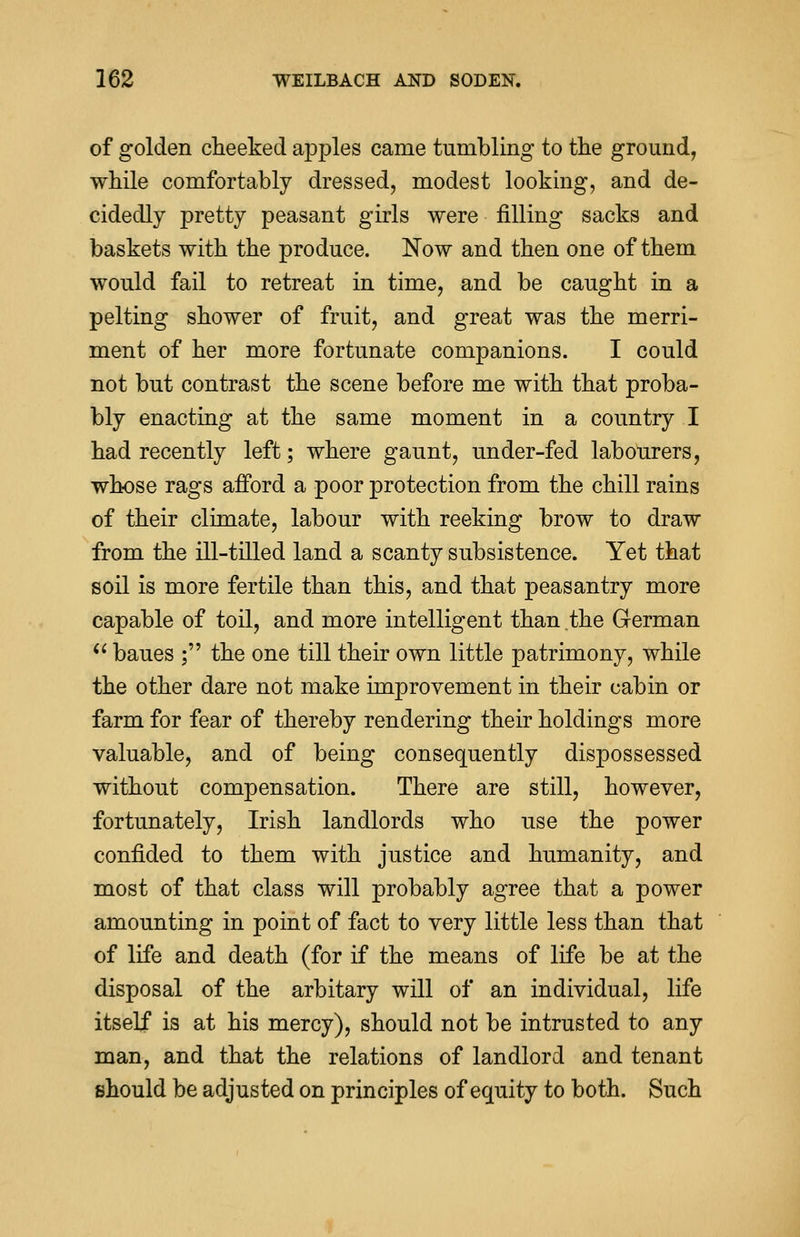 of golden cheeked apples came tumbling to the ground, while comfortably dressed, modest looking, and de- cidedly pretty peasant girls were filling sacks and baskets with the produce. Now and then one of them would fail to retreat in time, and be caught in a pelting shower of fruit, and great was the merri- ment of her more fortunate companions. I could not but contrast the scene before me with that proba- bly enacting at the same moment in a country I had recently left; where gaunt, under-fed labourers, whose rags afford a poor protection from the chill rains of their climate, labour with reeking brow to draw from the ill-tilled land a scanty subsistence. Yet that soil is more fertile than this, and that peasantry more capable of toil, and more intelligent than the German  baues ; the one till their own little patrimony, while the other dare not make improvement in their cabin or farm for fear of thereby rendering their holdings more valuable, and of being consequently dispossessed without compensation. There are still, however, fortunately, Irish landlords who use the power confided to them with justice and humanity, and most of that class will probably agree that a power amounting in point of fact to very little less than that of life and death (for if the means of life be at the disposal of the arbitary will of an individual, life itself is at his mercy), should not be intrusted to any man, and that the relations of landlord and tenant should be adjusted on principles of equity to both. Such