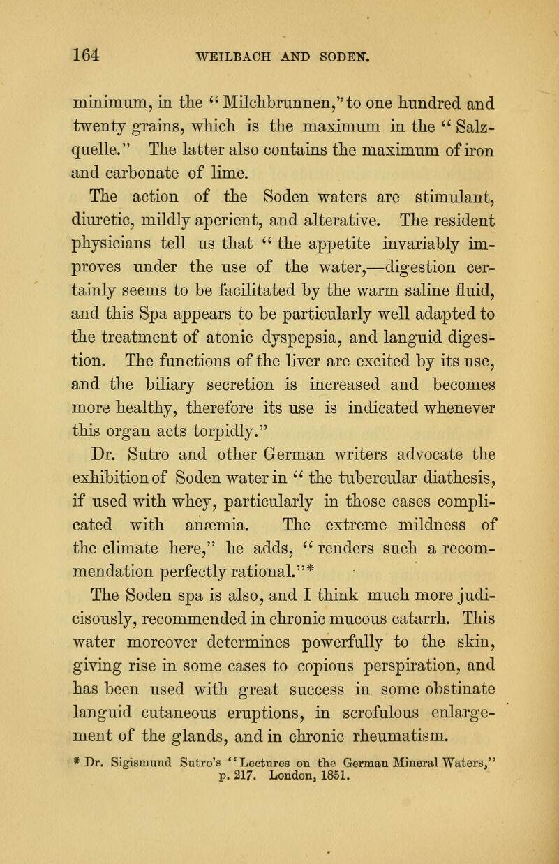 minimum, in the  Milchbrunnen,to one hundred and twenty grains, which is the maximum in the  Salz- quelle. The latter also contains the maximum of iron and carbonate of lime. The action of the Soden waters are stimulant, diuretic, mildly aperient, and alterative. The resident physicians tell us that  the appetite invariably im- proves under the use of the water,—digestion cer- tainly seems to be facilitated by the warm saline fluid, and this Spa appears to be particularly well adapted to the treatment of atonic dyspepsia, and languid diges- tion. The functions of the liver are excited by its use, and the biliary secretion is increased and becomes more healthy, therefore its use is indicated whenever this organ acts torpidly. Dr. Sutro and other German writers advocate the exhibition of Soden water in  the tubercular diathesis, if used with whey, particularly in those cases compli- cated with aneemia. The extreme mildness of the climate here, he adds,  renders such a recom- mendation perfectly rational.* The Soden spa is also, and I think much more judi- cisously, recommended in chronic mucous catarrh. This water moreover determines powerfully to the skin, giving rise in some cases to copious perspiration, and has been used with great success in some obstinate languid cutaneous eruptions, in scrofulous enlarge- ment of the glands, and in chronic rheumatism. * Dr. Sigismund Sutro's Lectures on the German Mineral Waters, p. 217. London, 1851.