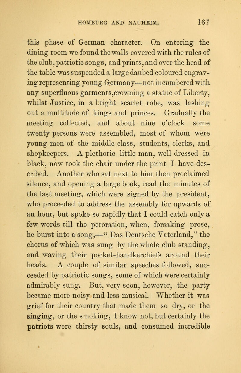 this phase of German character. On entering the dining room we found the walls covered with the rules of the club, patriotic songs, and prints, and over the head of the table was suspended a large daubed coloured engrav- ing representing young Germany—not incumbered with any superfluous garments,crowning a statue of Liberty, whilst Justice, in a bright scarlet robe, was lashing out a multitude of kings and princes. Gradually the meeting collected, and about nine o'clock some twenty persons were assembled, most of whom were young men of the middle class, students, clerks, and shopkeepers. A plethoric little man, well dressed in black, now took the chair under the print I have des- cribed. Another who sat next to him then proclaimed silence, and opening a large book, read the minutes of the last meeting, which were signed by the president, who proceeded to address the assembly for upwards of an hour, but spoke so rapidly that I could catch only a few words till the peroration, when, forsaking prose, he burst into a song,— Das Deutsche Vaterland, the chorus of which was sung by the whole club standing, and waving their pocket-handkerchiefs around their heads. A couple of similar speeches followed, suc- ceeded by patriotic songs, some of which were certainly admirably sung. But, very soon, however, the party became more noisy and less musical. Whether it was grief for their country that made them so dry, or the singing, or the snioking, I know not, but certainly the patriots were thirsty souls, and consumed incredible