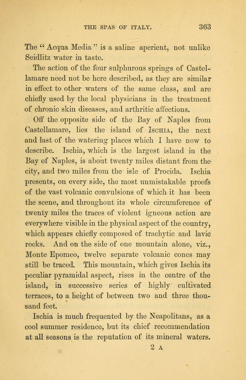 The Acqua Media is a saline aperient, not unlike Seidlitz water in taste. The action of the four sulphurous springs of Castel- lamare need not be here described, as they are similar in effect to other waters of the same class, and are chiefly used by the local physicians in the treatment of chronic skin diseases, and arthritic affections. Off the opposite side of the Bay of Naples from Castellamare, lies the island of Ischia, the next and last of the watering places which I have now to describe. Ischia, which is the largest island in the Bay of Naples, is about twenty miles distant from the city, and two miles from the isle of Procicla. Ischia presents, on every side, the most unmistakable proofs of the vast volcanic convulsions of which it has been the scene, and throughout its whole circumference of twenty miles the traces of violent igneous action are everywhere visible in the physical aspect of the country, which appears chiefly composed of trachytic and lavic rocks. And on the side of one mountain alone, viz., Monte Epomeo, twelve separate volcanic cones may still be traced. This mountain, which gives Ischia its peculiar pyramidal aspect, rises in the centre of the island, in successive series of highly cultivated terraces, to a height of between two and three thou- sand feet. Ischia is much frequented by the Neapolitans, as a cool summer residence, but its chief recommendation at all seasons is the reputation of its mineral waters. 2 A