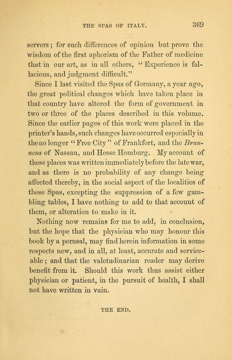 servers ; for such differences of opinion but prove the wisdom of the first aphorism of the Father of medicine that in our art, as in all others, Experience is fal- lacious, and judgment difficult. Since I last visited the Spas of Germany, a year ago, the great political changes which have taken place in that country have altered the form of government in two or three of the places described in this volume. Since the earlier pages of this work were placed in the printer's hands, such changes have occurred especially in the no longer Free City of Frankfort, and the Brun- nens of Nassau, and Hesse Homburg. My account of these places was written immediately before the late war, and as there is no probability of any change being affected thereby, in the social aspect of the localities of these Spas, excepting the suppression of a few gam- bling tables, I have nothing to add to that account of them, or alteration to make in it. Nothing now remains for me to add, in conclusion, but the hope that the physician who may honour this book by a perusal, may find herein information in some respects new, and in all, at least, accurate and service- able ; and that the valetudinarian reader may derive benefit from it. Should this work thus assist either physician or patient, in the pursuit of health, I shall not have written in vain. THE END.