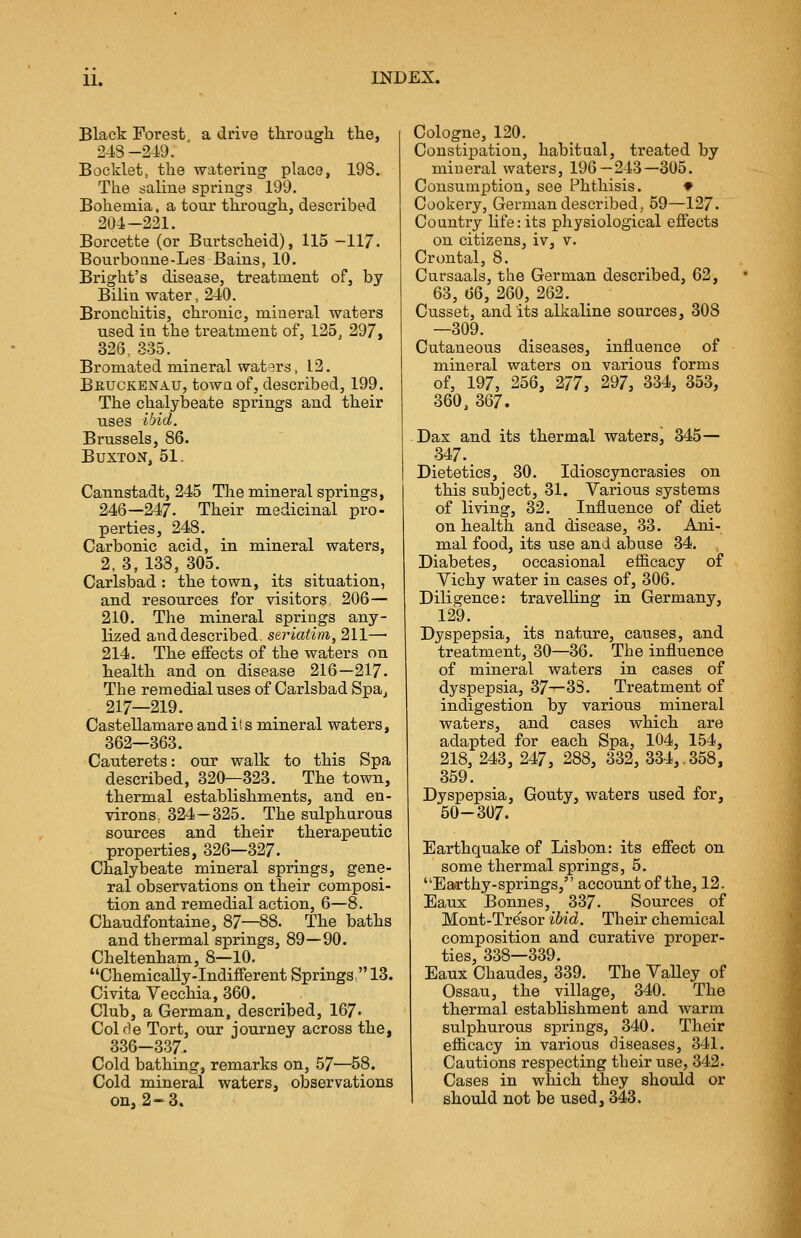 Black Forest, a drive through the, 24S-249. Booklet, the watering place, 198. The saline springs 199. Bohemia, a tour through, described 204-221. Borcette (or Burtscheid), 115 —117. Bourboune-Les Bains, 10. Bright's disease, treatment of, by Bilin water, 240. Bronchitis, chronic, mineral waters used in the treatment of, 125, 297, 326. 335. Bromated mineral waters, L2. Bruckenau, town of, described, 199. The chalybeate springs and their uses ibid. Brussels, 86. Buxton, 51. Cannstadt, 245 The mineral springs, 246—247. Their medicinal pro- perties, 248. Carbonic acid, in mineral waters, 2, 3, 133, 305. Carlsbad : the town, its situation, and resources for visitors. 206— 210. The mineral springs any- lized and described, seriatim, 211—■ 214. The effects of the waters on health and on disease 216—217. The remedial uses of Carlsbad Spa, 217—219. Castellamare and its mineral waters, 362—363. Cauterets: our walk to this Spa described, 320T323. The town, thermal establishments, and en- virons.. 324—325. The sulphurous sources and their therapeutic properties, 326—327. Chalybeate mineral springs, gene- ral observations on their composi- tion and remedial action, 6—8. Chaudfontaine, 87—88. The baths and thermal springs, 89—90. Cheltenham, 8—10. Chemically-Indifferent Springs 13. Civita Vecchia, 360. Club, a German, described, 167« Colde Tort, our journey across the, 336-337. Cold bathing, remarks on, 57—58. Cold mineral waters, observations on, 2-3. Cologne, 120. Constipation, habitual, treated by mineral waters, 196—243—305. Consumption, see Phthisis. ♦ Cookery, German described, 59—127. Country life: its physiological effects on citizens, iv, v. Crontal, 8. Cursaals, the German described, 62, 63, 66, 260, 262. Cusset, audits alkaline sources, 308 —309. Cutaneous diseases, influence of mineral waters on various forms of, 197, 256, 277, 297, 334, 353, 360, 367. Dax and its thermal waters, 345— 347. Dietetics, 30. Idioscyncrasies on this subject, 31. Various systems of living, 32. Influence of diet on health and disease, 33. Ani- mal food, its use and abuse 34. Diabetes, occasional efficacy of Vichy water in cases of, 306. Diligence: travelling in Germany, 129. Dyspepsia, its nature, causes, and treatment, 30—36. The influence of mineral waters in cases of dyspepsia, 37—33. Treatment of indigestion by various mineral waters, and cases which are adapted for each Spa, 104, 154, 218, 243, 247, 288, 332, 334,.358, 359. Dyspepsia, Gouty, waters used for, 50-307. Earthquake of Lisbon: its effect on some thermal springs, 5. Earthy-springs, account of the, 12. Eaux Bonnes, 337. Sources of Mont-Tresor ibid. Their chemical composition and curative proper- ties, 338—339. Eaux Chaudes, 339. The Valley of Ossau, the village, 340. The thermal establishment and warm sulphurous springs, 340. Their efficacy in various diseases, 341. Cautions respecting their use, 342. Cases in which they should or should not be used, 343.