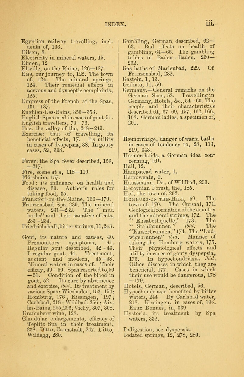 Egyptian railway travelling, inci- dents of, 106. Eilsen, 8. Electricity in mineral waters, 15. Elm en, 12 EltviUe, on the Rhine, 126—127. Ems, onr journey to, 122. The town of, 124. The mineral springs, 124. Their remedial effects in nervous and dyspeptic complaints, 125. Empress of the French at the Spas, 131-137. Enghien-Les-Bains, 350—353. English Spas used in cases of gout,51. English travellers, 70—76. Enz, the valley of the, 248-249. Exercise: that of travelling, its beneficial effects, 17. Its utility in cases of dyspepsia, 38. In gouty cases, 52, 308. Fever: the Spa fever described, 153, -217. Fire, scene at a, 118—119. Florsheim, 157. Food : i^s influence on health and disease, 30. Author's rules for taking food, 35. Frankfort-on-the-Maine, 166—170. Franzensbad Spa, 230. The mineral waters, 231—232. The mud baths and their sanative effects, 233-234. Friedriehshall,bitter springs, 11,243. Gout, its nature and causes, 40. Premonitory symptoms, 41. Regular gout described, 42—43. Irregular gout, 44. Treatment, ancient and modern, 45—48. Mineral waters in cases of. Their efficay, 49-50. Spas resorted to,50 —51. Condition of the blood in gout, 52. Its cure by abstinence and exercise, ibid. Its treatment by various Spas: Wiesbaden, 153,154; Homburg, 176; Kissingen, 197; Carlsbad, 218 ; Wildbad, 256 ; Aix- les-Bains, 295,296; Vichy, 307, 308. Grafenberg wine, 128. Glandular enlargements, efficacy of Teplitz Spa in their treatment-, 238. Ditto, Cannstadt, 247. Ditto, Wildegg, 280. Gambling, German, described, 62— 63. Sad effects on health of gambling, 64—66. The gambling tables of Baden - Baden, 260— 262. Gas baths of Marienbad, 229. Of Franzensbad, 232. Gastein, 1, 13. Geilnau, 11, 50. Germany.—General remarks on the German Spas, 53. Travelling in Germany, Hotels, &c.,54 —60. The people and their characteristics described 61, 67 .69, 157, 162,166, 168. German ladies, a specimen of, 201. Haemorrhage, danger of warm baths in cases of tendency to, 28, 113, 219, 343. Haemorrhoids, a German idea con- cerning, 161. Hall, 12. Hampstead water, 1. Harrowgate, 9. Haussmann, Dr., of Wildbad, 250. Hercynian Forest, the, 185. Hof, the town of, 202. Homburg-on the-Hill, 50. The town of, 170. The Cursaal, 171. Geological formation of the country and the mineral springs, 172. The Elisabethquelle, 173. The Stahlbrunnen ibid. The Kaiserbrunnen,'; 174. The Lud- wigsbrunnen ibid. Manner of taking the Homburg waters, 175. Their physiological effects and utility in cases of gouty dyspepsia, 176. In hypochondriasis, ibid. Other diseases in which they are beneficial, 177. Cases in which their use would be dangerous, 178 —179. Hotels, German, described, 56. Hypochondriasis benefited by bitter waters, 244. By Carlsbad water, 218. Kissingen, in cases of, 196. Eaux Bonnes, in, 339 Hysteria, its treatment by Spa waters, 332. Indigestion, see dyspepsia, lodated springs, 12, 278, 280.