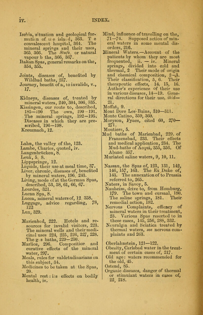 Ischia, situation and geological for- ma tkn of l! e islai d, 363. T e convalesceut hospital, 364. The mineral springs and their uses, 365, 366. The Strife, or natural vapour b ths, 366, 367. Italian Spas, general remarks on the, 354, 355. Joints, diseases of, benefited by Wildbad baths, 257. Journey, benefit of a, to invalids, v., 17. Kidneys, diseases of, treated by mineral waters, 240, 304, 306, 335. Kissingen, our route to, described, 185—190 The own, 190-191. The mineral springs, 192—195. Diseases in which they are pre- scribed, 196—198. Kreuznach, 12. Lahn, the valley of the, 123. Lambe, Charles, quoted, iv. Langenbrucken, 8. Leuk, 5, 8. Lippspringe, 12. Liquids, their use at meal time, 37. Liver, chronic, diseases of, benefited by mineral waters, 196, 243. Living, mode of at the German Spas, described, 53, 58, 61, 66, 67. Lourdes, 321. Lucan Spa, 8. Lucca, mineral waters of, 12, 358. Luggage, advice regarding, 78, 122 Lux, 329. Marienbad, 222. Hotels and re- sources for invalid visitors, 223. The mineral wells and their medi- cinal uses 224, 225, 226, 227, 228. The g s baths, 229-230. Marlioz, 296. Com position and curative effects of the mineral water, 297. Meals, rules for valdetuclinarians on this subject, 34. Medicines to betaken at the Spas, 20. Mental rest : its effects on bodily health, iv. Mind, influence of travelling on the, 71—74. Supposed action of min- eral waters in some mental dis- orders, 216. Mineral Waters.—Account of the patients by whom they are most frequented, ii. — iv. Mineral springs, divided into cold and thermal, 2 Their mode of origin and chemical composition, 2—3. Their classification, 5, 6. Their therapeutic effects, 14, 15, 16. Author's experience of their use in various diseases, 14—19. Gene- ral directions for their use, ibid— 21. Moffat, 9. Mont Dore Les-Bains, 310—311. Monte Catino, 359, 360. Moryson, Eynes, cited 60, 270— 271. Moutiers, 5. Mud baths of Marienbad, 229. of Franzensbad, 233. Their effects and medical application, 234. The Mud-baths of Acqui, 355, 356. Of Abano 357. Muriated saline waters, 9, 10, 11. Nassau, the Spas of, 123, 131, 142, 146, 157, 163. The Ex Duke of, 143. The annexation of to Prussia referred to, 265. Naters, in Savoy, 5. Nauheim, drive to, from Homburg, 179. The town and cursaal, 180. The saline springs, 181. Their remedial action, 182. Nervous Complaints, efficacy of mineral waters in their treatment, 23. Various Spas resorted to in these cases, 145, 256, 288, 332. Neuralgia and Sciatica treated by thermal waters, see nervous com- plaints and 263. Oberlahnstein, 121—122. Obesity, Carlsbad water in the treat- ment of certain cases of, 217. Old age: waters recommended for the old, 45. Ostend, 85. Organic diseases, danger of thermal or stimulant waters in cases of, 22. 218.