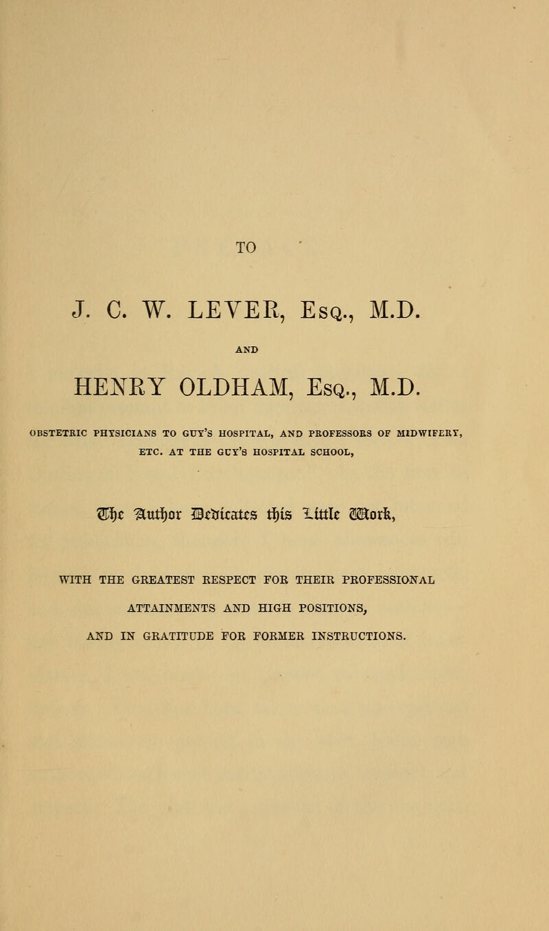 TO J. C. W. LEYEPt, Esq., M.D. HENRY OLDHAM, Esq., M.D. OBSTETRIC PHYSICIANS TO GUT's HOSPITAL, AND PBOFESSOKS OF MIDWIFERT, ETC. AT THE GCY'S HOSPITAL SCHOOL, WITH THE GEEATEST EESPECT FOB THEIK PKOFESSIONAL ATTAINMENTS AND HIGH POSITIONS, AND IN GKATITUDE EOK FOKMER INSTKUCTIONS.