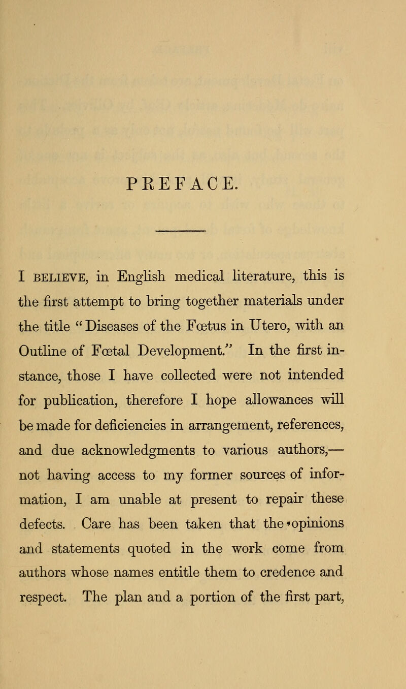 PKEFACE. I BELIEVE, in English, medical literature, this is the first attempt to bring together materials under the title  Diseases of the Foetus in Utero, with an Outline of Foetal Development/' In the first in- stance, those I have collected were not intended for pubKcation, therefore I hope allowances will be made for deficiencies in arrangement, references, and due acknowledgments to various authors,— not having access to my former sources of infor- mation, I am unable at present to repair these defects. Care has been taken that the*opinions and statements quoted in the work come from authors whose names entitle them to credence and respect. The plan and a portion of the first part.