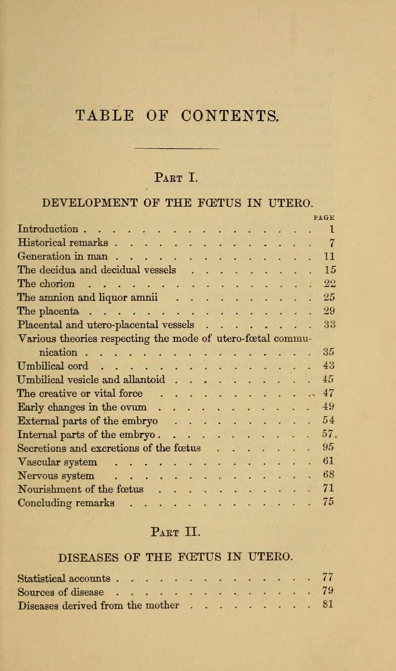 TABLE OF CONTENTS. Paet I. DEVELOPMENT OF THE FCETUS IN UTEEO. PAGE Introduction 1 Historical remarks 7 Generation in man 11 The decidua and decidual vessels 15 The chorion ; 22 The amnion and liquor amnii 25 The placenta 29 Placental and utero-placental vessels 33 Various theories respecting the mode of utero-foetal commu- nication .35 Umbilical cord 43 Umbilical vesicle and aUantoid 45 The creative or vital force 47 Early changes in the ovum 49 External parts of the embryo 54 Internal parts of the embryo .57. Secretions and excretions of the foetus 95 Vascular system 61 Nei-vous system > 68 Nourishment of the fcetus 71 Concluding remarks 75 Paet II. DISEASES OF THE FCETUS IN UTERO. Statistical accounts 77 Sources of disease 79 Diseases derived from the mother 81