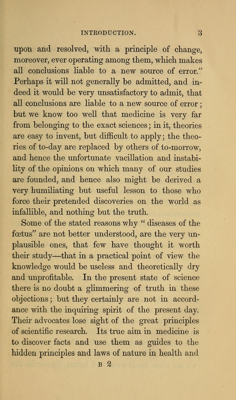 upon and resolved, with a principle of change, moreover, ever operating among them, which makes all conclusions liable to a new source of error/' Perhaps it will not generally be admitted, and in- deed it would be very unsatisfactory to admit, that all conclusions are liable to a new source of error; but we know too well that medicine is very far from belonging to the exact sciences; in it, theories are easy to invent, but difficult to apply; the theo- ries of to-day are replaced by others of to-morrow, and hence the unfortunate vacillation and instabi- lity of the opinions on which many of our studies are founded, and hence also might be derived a very humiliating but useful lesson to those who force their pretended discoveries on the world as infallible, and nothing but the truth. Some of the stated reasons why  diseases of the foetus'' are not better understood, are the very im- plausible ones, that few have thought it worth their study—that in a practical point of view the knowledge would be useless and theoretically dry and unprofitable. In the present state of science there is no doubt a glimmering of truth in these objections; but they certainly are not in accord- ance with the inquiring spirit of the present day. Their advocates lose sight of the great principles of scientific research. Its true aim in medicine is to discover facts and use them as guides to the hidden principles and laws of nature in health and B 2