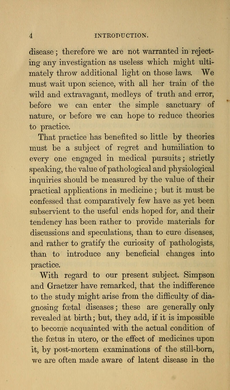 disease; therefore we are not warranted in reject- ing any investigation as useless which might nlti- mately throw additional light on those laws. We must wait upon science, with all her train of the wild and extravagant, medleys of truth and error, before we can enter the simple sanctuary of nature, or before we can hope to reduce theories to practice. That practice has benefited so little by theories must be a subject of regret and humiliation to every one engaged in medical pursuits; strictly speaking, the value of pathological and physiological inquiries should be measured by the value of their practical applications in medicine ; but it must be confessed that comparatively few have as yet been subservient to the useful ends hoped for, and their tendency has been rather to provide materials for discussions and speculations, than to cure diseases, and rather to gratify the curiosity of pathologists, than to introduce any beneficial changes into practice. With regard to our present subject. Simpson and Graetzer have remarked, that the indifference to the study might arise from the diJBSculty of dia- gnosing fcetal diseases; these are generally only revealed at birth; but, they add, if it is impossible to become acquainted with the actual condition of the foetus in utero, or the effect of medicines upon it, by post-mortem examinations of the still-bom, we are often made aware of latent disease in the