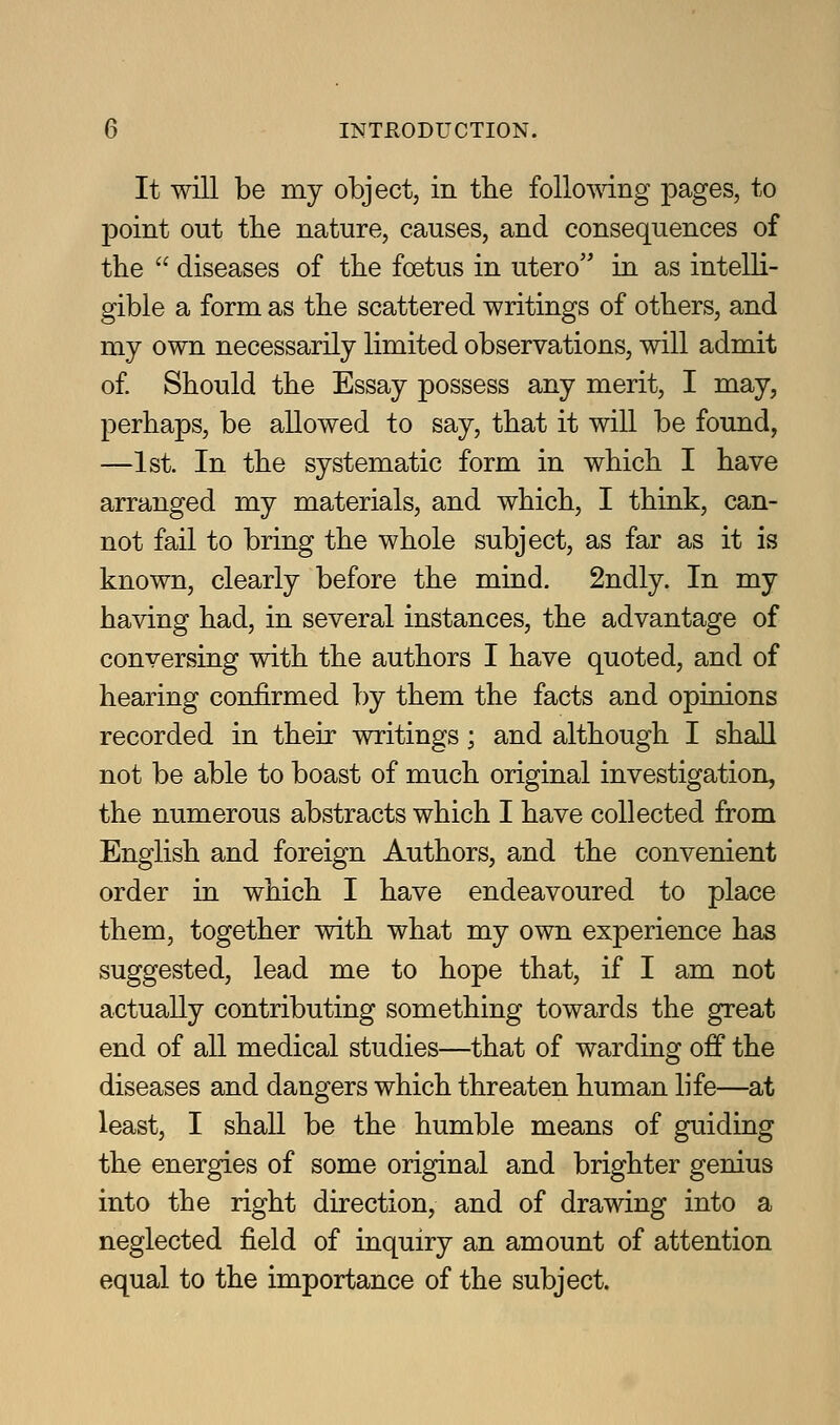 It will be my objectj in the follomng pages, to point out the nature, causes, and consequences of the  diseases of the foetus in utero in as intelli- gible a form as the scattered writings of others, and my own necessarily limited observations, will admit of Should the Essay possess any merit, I may, perhaps, be allowed to say, that it will be found, —1st. In the systematic form in which I have arranged my materials, and which, I think, can- not fail to bring the whole subject, as far as it is known, clearly before the mind. 2ndly. In my having had, in several instances, the advantage of conversing with the authors I have quoted, and of hearing confirmed by them the facts and opinions recorded in their writings; and although I shall not be able to boast of much original investigation, the numerous abstracts which I have collected from English and foreign Authors, and the convenient order in which I have endeavoured to place them, together with what my own experience has suggested, lead me to hope that, if I am not actually contributing something towards the great end of all medical studies—that of warding off the diseases and dangers which threaten human life—at least, I shall be the humble means of guiding the energies of some original and brighter genius into the right direction, and of drawing into a neglected field of inquiry an amount of attention equal to the importance of the subject.