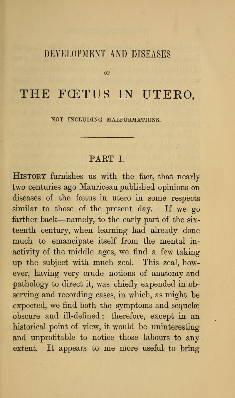 DEYELOPMENT A^^D DISEASES OP THE FCETUS IN UTERO, NOT rNCLUDING MALFORMATIONS. PAET I. HiSTOEY furnislies us with the fact, that nearly two centuries ago Mauriceau published opinions on diseases of the foetus in utero in some respects similar to those of the present day. If we go farther back—namely, to the early part of the six- teenth century, when learning had already done much to emancipate itself from the mental in- activity of the middle ages, we find a few taking up the subject with much zeal. This zeal, how- ever, having very crude notions of anatomy and pathology to direct it, was chiefly expended in ob- serving and recording cases, in which, as might be expected, we find both the symptoms and sequelae obscure and ill-defined: therefore, except in an historical point of view, it would be uninteresting and unprofitable to notice those labours to any extent. It appears to me more useful to bring