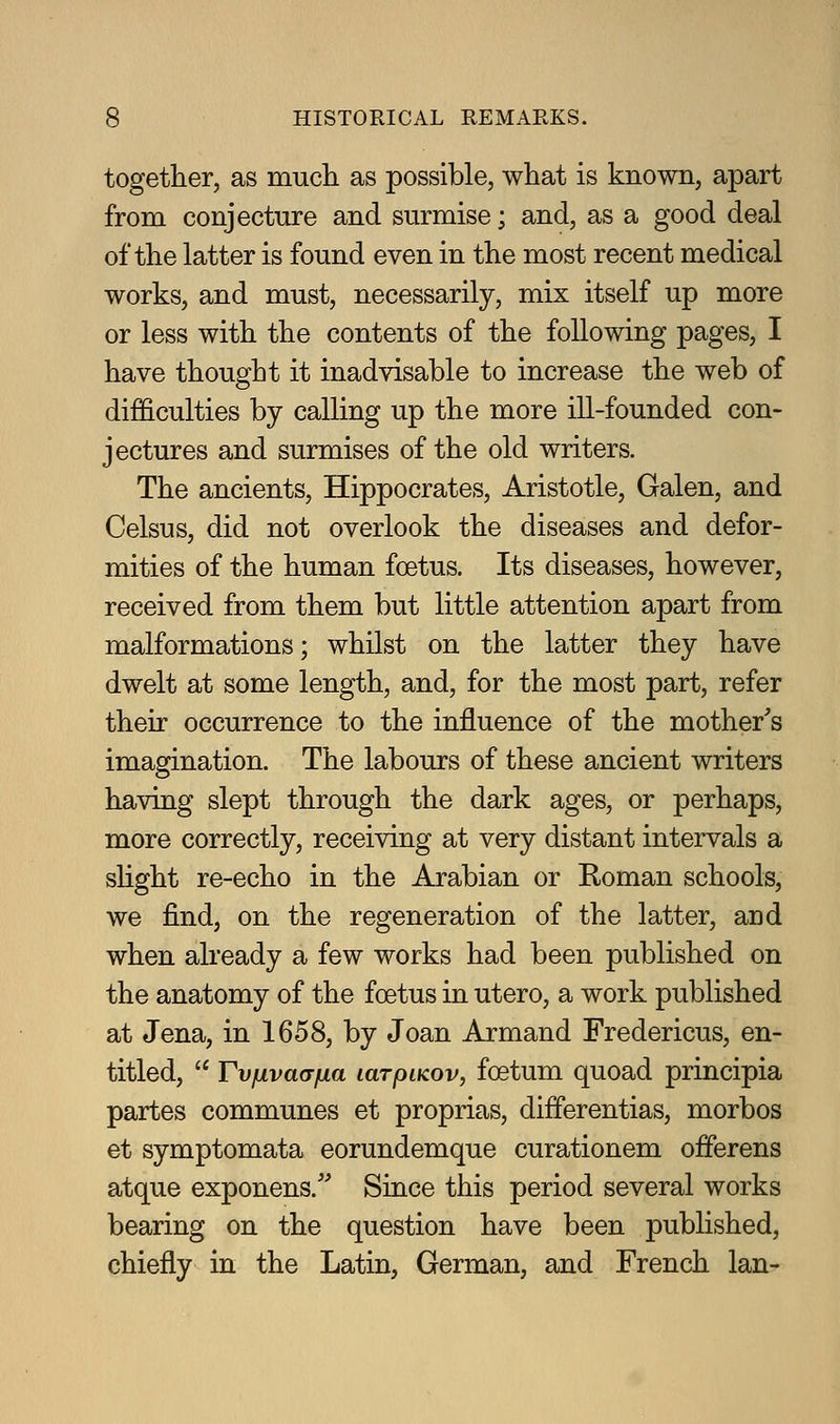 together, as mucli as possible, what is known, apart from conjecture and surmise; and, as a good deal of the latter is found even in the most recent medical works, and must, necessarily, mix itself up more or less with the contents of the following pages, I have thought it inadvisable to increase the web of difl&culties by calling up the more ill-founded con- jectures and surmises of the old writers. The ancients, Hippocrates, Aristotle, Galen, and Celsus, did not overlook the diseases and defor- mities of the human foetus. Its diseases, however, received from them but little attention apart from malformations; whilst on the latter they have dwelt at some length, and, for the most part, refer their occurrence to the influence of the mother's imagination. The labours of these ancient writers having slept through the dark ages, or perhaps, more correctly, receiving at very distant intervals a slight re-echo in the Arabian or Roman schools, we find, on the regeneration of the latter, and when already a few works had been published on the anatomy of the foetus in utero, a work published at Jena, in 1658, by Joan Armand Fredericus, en- titled,  Tvfivaafia larpiKov, foetum quoad principia partes communes et proprias, differentias, morbos et symptomata eorundemque curationem offerens atque exponens. Since this period several works bearing on the question have been published, chiefly in the Latin, German, and French Ian-