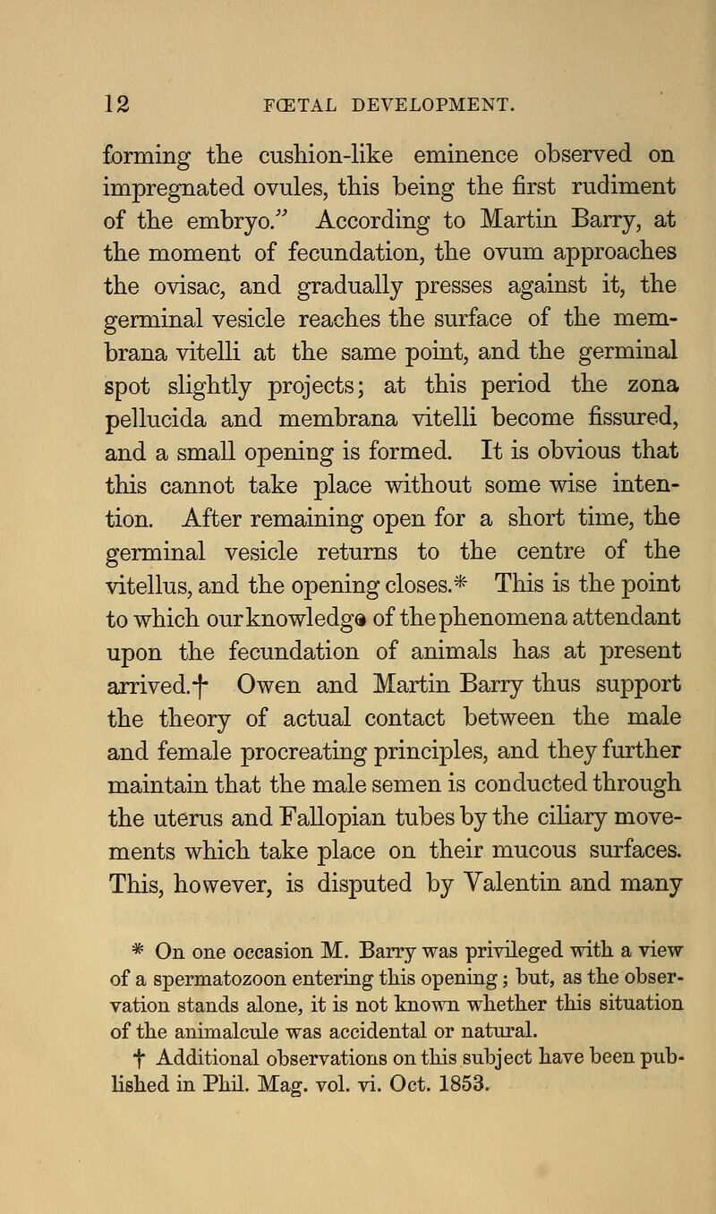 forming the cushion-like eminence observed on impregnated ovules, this being the first rudiment of the embryo/' According to Martin Barry, at the moment of fecundation, the ovum approaches the ovisac, and gradually presses against it, the germinal vesicle reaches the surface of the mem- brana vitelli at the same point, and the germinal spot shghtly projects; at this period the zona pellucida and membrana vitelli become fissured, and a small opening is formed. It is obvious that this cannot take place without some wise inten- tion. After remaining open for a short time, the germinal vesicle returns to the centre of the vitellus, and the opening closes.* This is the point to which our knowledge of the phenomena attendant upon the fecundation of animals has at present arrived.-f- Owen and Martin Barry thus support the theory of actual contact between the male and female procreating principles, and they further maintain that the male semen is conducted through the uterus and Fallopian tubes by the ciliary move- ments which take place on their mucous surfaces. This, however, is disputed by Valentin and many * On one occasion M. Barry was privileged with a view of a spermatozoon entering this opening; hut, as the obser- vation stands alone, it is not known whether this situation of the animalcule was accidental or natural. t Additional observations on this subject have been pub- Hshed in Phil. Mag. vol. vi. Oct. 1853.