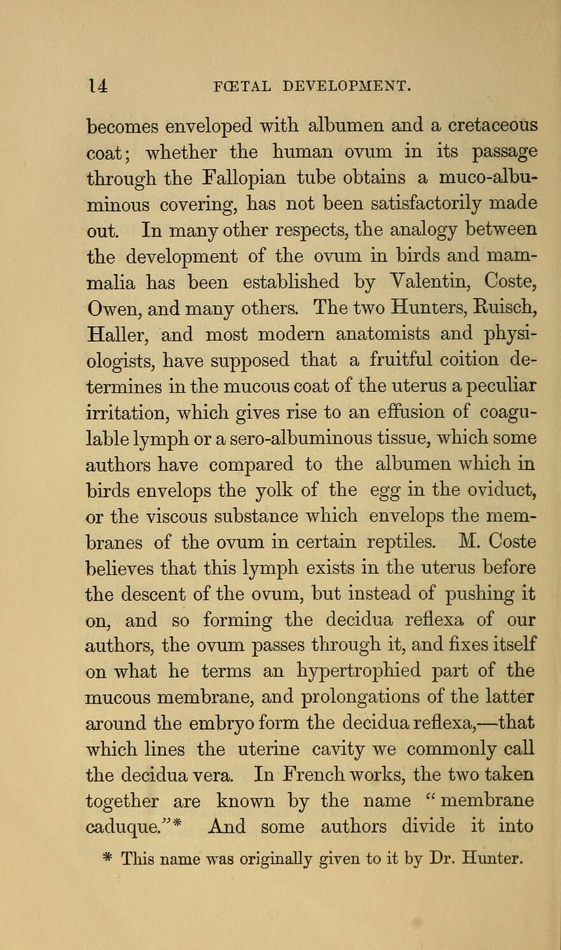 becomes enveloped with albumen and a cretaceous coat; whether the human ovum in its passage through the Fallopian tube obtains a muco-albu- minous covering, has not been satisfactorily made out. In many other respects, the analogy between the development of the ovum in birds and mam- malia has been established by Yalentin, Coste, Owen, and many others. The two Hunters, Euisch, Haller, and most modern anatomists and physi- ologists, have supposed that a fruitful coition de- termines in the mucous coat of the uterus a peculiar irritation, which gives rise to an effusion of coagu- lable lymph or a sero-albuminous tissue, which some authors have compared to the albumen which in birds envelops the yolk of the egg in the oviduct, or the viscous substance which envelops the mem- branes of the ovum in certain reptiles. M. Coste believes that this lymph exists in the uterus before the descent of the ovum, but instead of pushing it on, and so forming the decidua reflexa of our authors, the ovum passes through it, and fixes itself on what he terms an hypertrophied part of the mucous membrane, and prolongations of the latter around the embryo form the decidua reflexa,—that which lines the uterine cavity we commonly call the decidua vera. In French works, the two taken together are known by the name  membrane caduque.''* And some authors divide it into * This name was originally given to it by Dr. Hunter.