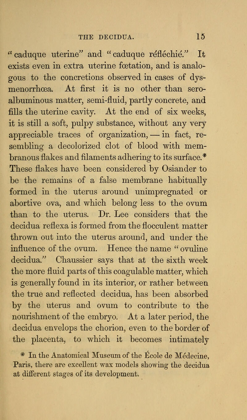  caduque uterine and  caduque r^flechie/^ It exists even in extra uterine foetation, and is analo- gous to the concretions observed in cases of dys- menorrhoea. At first it is no other than sero- albuminous matter, semi-fluid, partly concrete, and fills the uterine cavity. At the end of six weeks, it is still a soft, pulpy substance, without any very appreciable traces of organization, — in fact, re- sembling a decolorized clot of blood with mem- branous flakes and filaments adhering to its surface.* These flakes have been considered by Osiander to be the remains of a false membrane habitually formed in the uterus around unimpregnated or abortive ova, and which belong less to the ovum than to the uterus. Dr. Lee considers that the decidua reflexa is formed from the flocculent matter thrown out into the uterus around, and under the influence of the ovum. Hence the name  ovuline decidua.'' Chaussier says that at the sixth week the more fluid parts of this coagulable matter, which is generally found in its interior, or rather between the true and reflected decidua, has been absorbed by the uterus and ovum to contribute to the nourishment of the embryo. At a later period, the decidua envelops the chorion, even to the border of the placenta, to which it becomes intimately * In the Anatomical Museum of the Ecole de Medecine, Paris, there are excellent wax models showittg the decidua at different stages of its development.