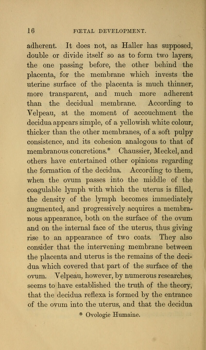 adherent. It does not, as Haller has supposed, double or divide itself so as to form two layers, the one passing before, the other behind the placenta, for the membrane which invests the uterine surface of the placenta is much thinner, more transparent, and much more adherent than the decidual membrane. According to Velpeau, at the moment of accouchment the decidua appears simple, of a yellowish white colour, thicker than the other membranes, of a soft pulpy consistence, and its cohesion analogous to that of membranous concretions.* Chaussier, Meckel, and others have entertained other opinions regarding the formation of the decidua. According to them, when the ovum passes into the middle of the coagulable lymph with which the uterus is filled, the density of the lymph becomes immediately augmented, and progressively acquires a membra- nous appearance, both on the surface of the ovum and on the internal face of the uterus, thus giving rise to an appearance of two coats. They also consider that the intervening membrane between the placenta and uterus is the remains of the deci- dua which covered that part of the surface of the ovum. Velpeau, however, by numerous researches, seems to have established the truth of the theory, that the decidua reflexa is formed by the entrance of the ovum into the uterus, and that the decidua * Ovologie Humaine.