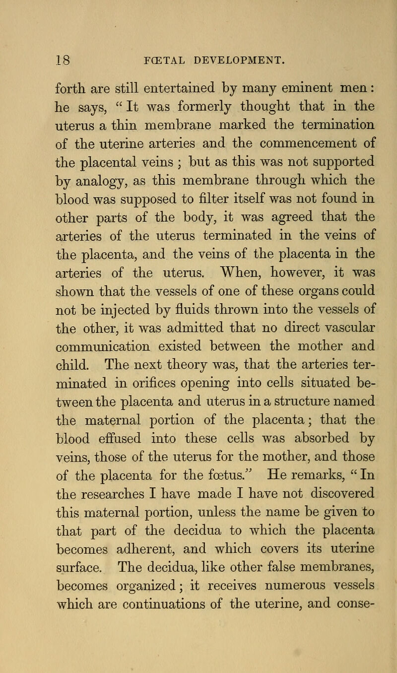 forth are still entertained by many eminent men: he says,  It was formerly thought that in the uterus a thin membrane marked the termination of the uterine arteries and the commencement of the placental veins ; but as this was not supported by analogy, as this membrane through which the blood was supposed to filter itself was not found in other parts of the body, it was agreed that the arteries of the uterus terminated in the veins of the placenta, and the veins of the placenta in the arteries of the uterus. When, however, it was shown that the vessels of one of these organs could not be injected by fluids thrown into the vessels of the other, it was admitted that no direct vascular communication existed between the mother and child. The next theory was, that the arteries ter- minated in orifices opening into cells situated be- tween the placenta and uterus in a structure named the maternal portion of the placenta; that the blood effused into these cells was absorbed by veins, those of the uterus for the mother, and those of the placenta for the foetus.'' He remarks,  In the researches I have made I have not discovered this maternal portion, unless the name be given to that part of the decidua to which the placenta becomes adherent, and which covers its uterine surface. The decidua, like other false membranes, becomes organized; it receives numerous vessels which are continuations of the uterine, and conse-