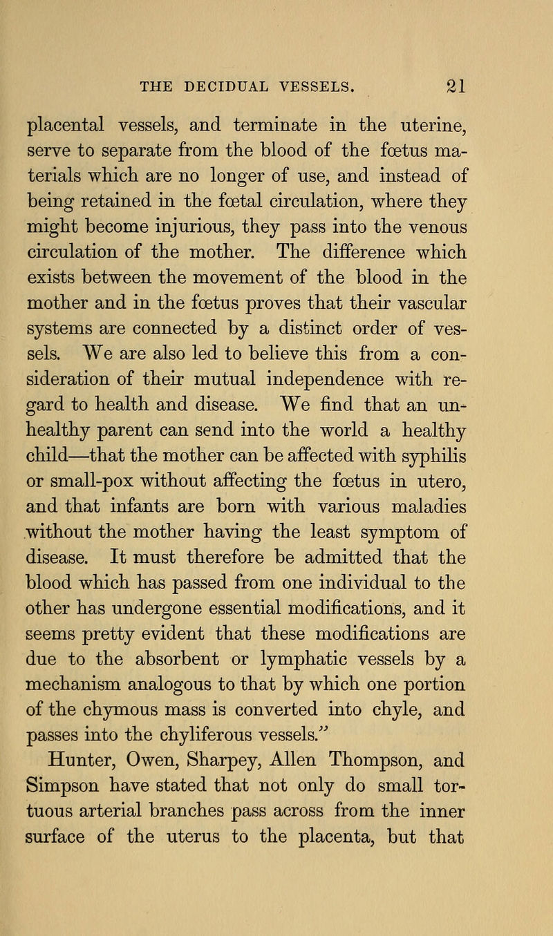 placental vessels, and terminate in tlie uterine, serve to separate from the blood of the foetus ma- terials which are no longer of use, and instead of being retained in the foetal circulation, where they might become injurious, they pass into the venous circulation of the mother. The difference which exists between the movement of the blood in the mother and in the foetus proves that their vascular systems are connected by a distinct order of ves- sels. We are also led to believe this from a con- sideration of their mutual independence with re- gard to health and disease. We find that an un- healthy parent can send into the world a healthy child—that the mother can be affected with syphilis or small-pox without affecting the foetus in utero, and that infants are born with various maladies without the mother having the least symptom of disease. It must therefore be admitted that the blood which has passed from one individual to the other has undergone essential modifications, and it seems pretty evident that these modifications are due to the absorbent or lymphatic vessels by a mechanism analogous to that by which one portion of the chymous mass is converted into chyle, and passes into the chyliferous vessels.'' Hunter, Owen, Sharpey, Allen Thompson, and Simpson have stated that not only do small tor- tuous arterial branches pass across from the inner surface of the uterus to the placenta, but that