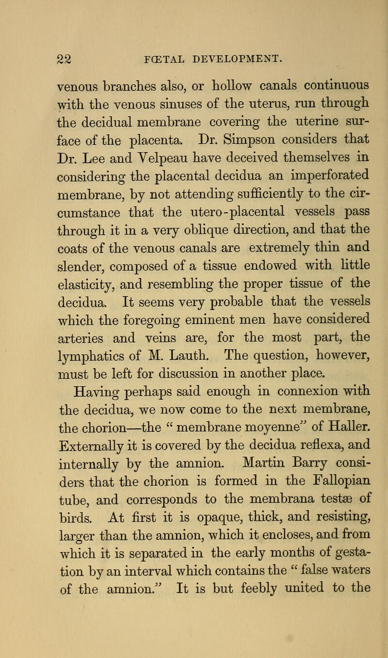 venous branches also, or hollow canals continuous with the venous sinuses of the uterus, run through the decidual membrane covering the uterine sur- face of the placenta. Dr. Simpson considers that Dr. Lee and Yelpeau have deceived themselves in considering the placental decidua an imperforated membrane, by not attending sufficiently to the cir- cumstance that the utero-placental vessels pass through it in a very oblique direction, and that the coats of the venous canals are extremely thin and slender, composed of a tissue endowed with little elasticity, and resembling the proper tissue of the decidua. It seems very probable that the vessels which the foregoing eminent men have considered arteries and veins are, for the most part, the lymphatics of M. Lauth. The question, however, must be left for discussion in another place. Having perhaps said enough in connexion with the decidua, we now come to the next membrane, the chorion—the  membrane moyenne'^ of Haller. Externally it is covered by the decidua reflexa, and internally by the amnion. Martin Barry consi- ders that the chorion is formed in the Fallopian tube, and corresponds to the membrana testae of birds. At first it is opaque, thick, and resisting, larger than the amnion, which it encloses, and from which it is separated in the early months of gesta- tion by an interval which contains the  false waters of the amnion.'' It is but feebly united to the