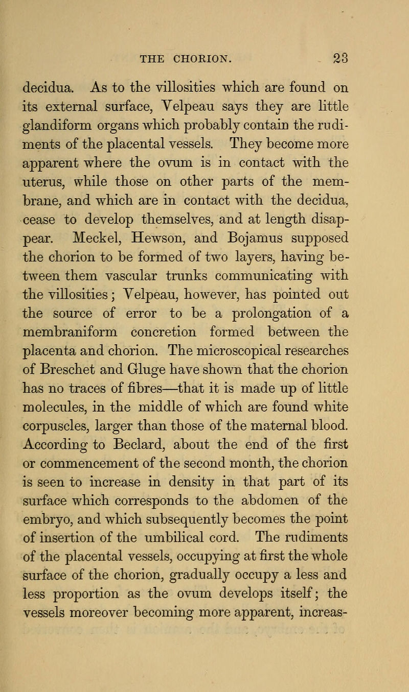decidua. As to the villosities whicli are found on its external surface, Velpeau says they are little glandiform organs which probably contain the rudi- ments of the placental vessels. They become more apparent where the ovum is in contact with the uterus, while those on other parts of the mem- brane, and which are in contact with the decidua, cease to develop themselves, and at length disap- pear. Meckel, Hewson, and Bojamus supposed the chorion to be formed of two layers, having be- tween them vascular trunks communicating with the villosities; Velpeau, however, has pointed out the source of error to be a prolongation of a membraniform concretion formed between the placenta and chorion. The microscopical researches of Breschet and Gluge have shown that the chorion has no traces of fibres—^that it is made up of little molecules, in the middle of which are found white corpuscles, larger than those of the maternal blood. According to Beclard, about the end of the first or commencement of the second month, the chorion is seen to increase in density in that part of its surface which corresponds to the abdomen of the embryo, and which subsequently becomes the point of insertion of the umbilical cord. The rudiments of the placental vessels, occupying at first the whole surface of the chorion, gradually occupy a less and less proportion as the ovum develops itself; the vessels moreover becoming more apparent, increas-