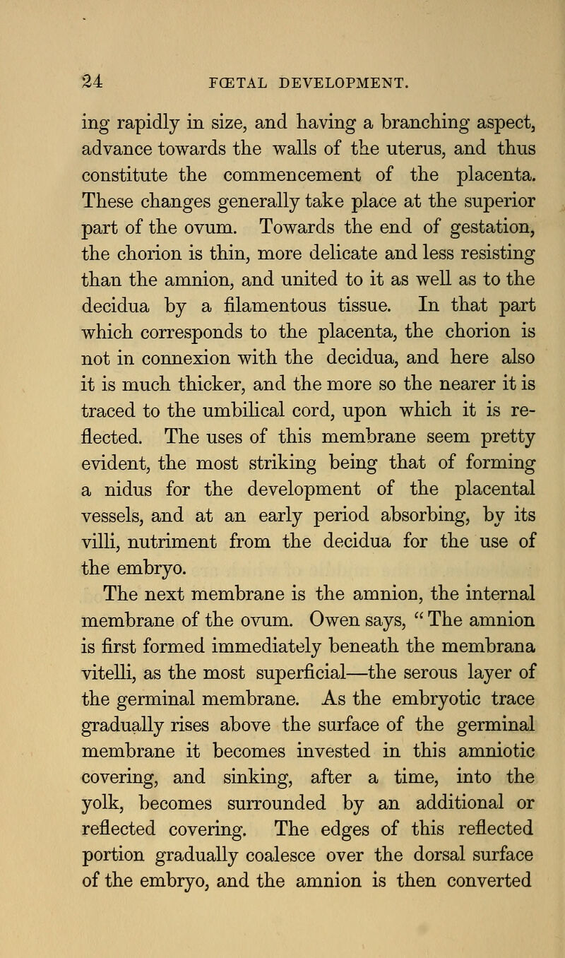 ing rapidly in size, and having a branching aspect, advance towards the walls of the uterus, and thus constitute the commencement of the placenta. These changes generally take place at the superior part of the ovum. Towards the end of gestation, the chorion is thin, more delicate and less resisting than the amnion, and united to it as well as to the decidua by a filamentous tissue. In that part which corresponds to the placenta, the chorion is not in connexion with the decidua, and here also it is much thicker, and the more so the nearer it is traced to the umbilical cord, upon which it is re- flected. The uses of this membrane seem pretty evident, the most striking being that of forming a nidus for the development of the placental vessels, and at an early period absorbing, by its villi, nutriment from the decidua for the use of the embryo. The next membrane is the amnion, the internal membrane of the o^nim. Owen says,  The amnion is first formed immediately beneath the membrana vitelli, as the most superficial—the serous layer of the germinal membrane. As the embryotic trace gradually rises above the surface of the germinal membrane it becomes invested in this amniotic covering, and sinking, after a time, into the yolk, becomes surrounded by an additional or reflected covering. The edges of this reflected portion gradually coalesce over the dorsal surface of the embryo, and the amnion is then converted