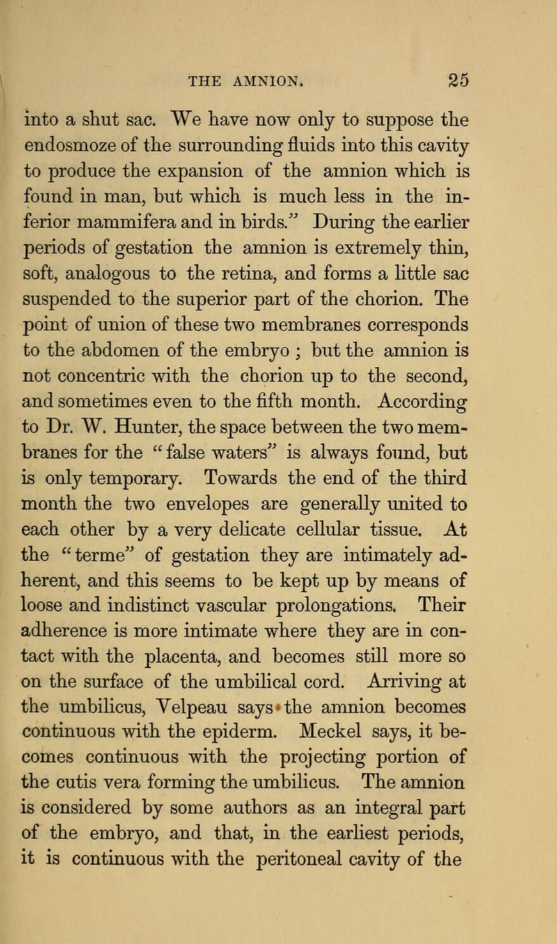 into a shut sac. We have now only to suppose the endosmoze of the surrounding fluids into this cavity to produce the expansion of the amnion which is found in man, but which is much less in the in- ferior mammifera and in birds.'^ During the earlier periods of gestation the amnion is extremely thin, soft, analogous to the retina, and forms a little sac suspended to the superior part of the chorion. The point of union of these two membranes corresponds to the abdomen of the embryo ; but the amnion is not concentric with the chorion up to the second, and sometimes even to the fifth month. According to Dr. W. Hunter, the space between the two mem- branes for the  false waters^' is always found, but is only temporary. Towards the end of the third month the two envelopes are generally united to each other by a very delicate cellular tissue. At the  terme'' of gestation they are intimately ad- herent, and this seems to be kept up by means of loose and indistinct vascular prolongations. Their adherence is more intimate where they are in con- tact with the placenta, and becomes still more so on the surface of the umbilical cord. Arriving at the umbilicus, Yelpeau says*the amnion becomes continuous with the epiderm. Meckel says, it be- comes continuous with the projecting portion of the cutis vera forming the umbilicus. The amnion is considered by some authors as an integral part of the embryo, and that, in the earliest periods, it is continuous with the peritoneal cavity of the