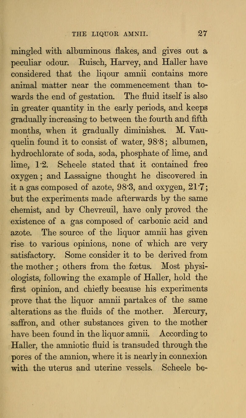 mingled witli albuminous flakes, and gives out a peculiar odour. Euisch, Harvey, and Haller have considered that the liqour amnii contains more animal matter near the commencement than to- wards the end of gestation. The fluid itself is also in greater quantity in the early periods, and keeps gradually increasing to between the fourth and fifth months, when it gradually diminishes. M. Yau- quelin found it to consist of water, 98'8; albumen, hydrochlorate of soda, soda, phosphate of lime, and lime, 1'2. Scheele stated that it contained free oxygen; and Lassaigne thought he discovered in it a gas composed of azote, 98*3, and oxygen, 21-7; but the experiments made afterwards by the same chemist, and by Chevreuil, have only proved the existence of a gas composed of carbonic acid and azote. The source of the liquor amnii has given rise to various opinions, none of which are very satisfactory. Some consider it to be derived from the mother; others from the foetus. Most physi- ologists, following the example of Haller, hold the first opinion, and chiefly because his experiments prove that the Hquor amnii partakes of the same alterations as the fluids of the mother. Mercury, saffron, and other substances given to the mother have been found in the liquor amnii. According to Haller, the amniotic fluid is transuded through the pores of the amnion, where it is nearly in connexion with the uterus and uterine vessels. Scheele be-