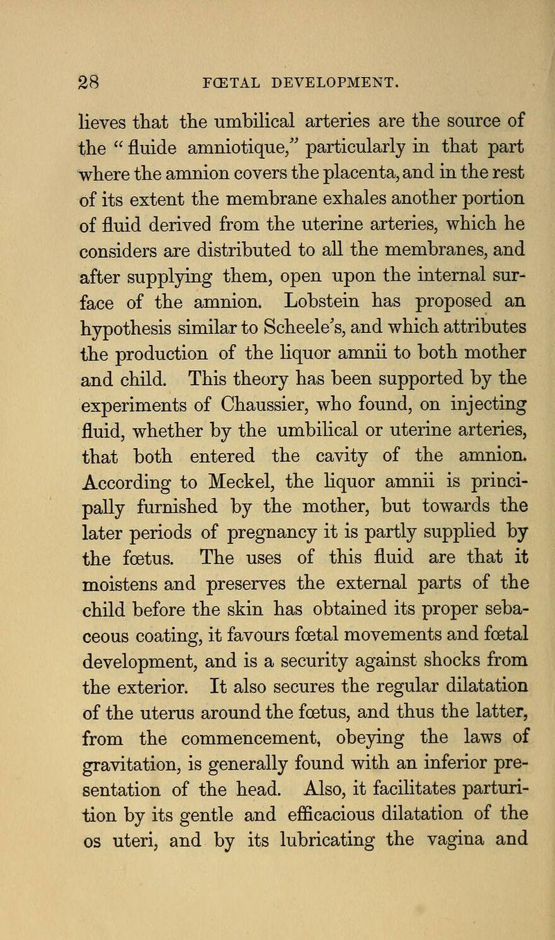 lieves that the umbilical arteries are the source of the  fluide amniotique/' particularly in that part where the amnion covers the placenta, and in the rest of its extent the membrane exhales another portion of fluid derived from the uterine arteries, which he considers are distributed to all the membranes, and after supplying them, open upon the internal sur- face of the amnion. Lobstein has proposed an hypothesis similar to Scheele's, and which attributes the production of the liquor amnii to both mother and child. This theory has been supported by the experiments of Chaussier, who found, on injecting fluid, whether by the umbilical or uterine arteries, that both entered the cavity of the amnion. According to Meckel, the hquor amnii is princi- pally furnished by the mother, but towards the later periods of pregnancy it is partly supplied by the foetus. The uses of this fluid are that it moistens and preserves the external parts of the child before the skin has obtained its proper seba- ceous coating, it favours foetal movements and foetal development, and is a security against shocks from the exterior. It also secures the regular dilatation of the uterus around the foetus, and thus the latter, from the commencement, obeying the laws of gravitation, is generally found with an inferior pre- sentation of the head. Also, it facilitates parturi- tion by its gentle and efficacious dilatation of the OS uteri, and by its lubricating the vagina and