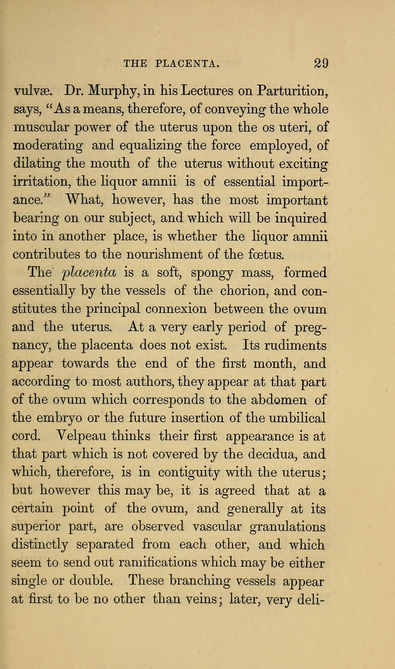 vulvae. Dr. Murphy, in his Lectures on Parturition, says, As a means, therefore, of conveying the whole muscular power of the uterus upon the os uteri, of moderating and equalizing the force employed, of dilating the mouth of the uterus without exciting irritation, the liquor amnii is of essential import- ance/' What, however, has the most important bearing on our subject, and which will be inquired into in another place, is whether the liquor amnii contributes to the nourishment of the foetus. The ^placenta is a soft, spongy mass, formed essentially by the vessels of the chorion, and con- stitutes the principal connexion between the ovum and the uterus. At a very early period of preg- nancy, the placenta does not exist. Its rudiments appear towards the end of the first month, and according to most authors, they appear at that part of the ovum which corresponds to the abdomen of the embryo or the future insertion of the umbilical cord. Velpeau thinks their first appearance is at that part which is not covered by the decidua, and which, therefore, is in contiguity with the uterus; but however this may be, it is agreed that at a certain point of the ovum, and generally at its superior part, are observed vascular granulations distinctly separated from each other, and which seem to send out ramifications which may be either single or double. These branching vessels appear at first to be no other than veins; later, very deli-