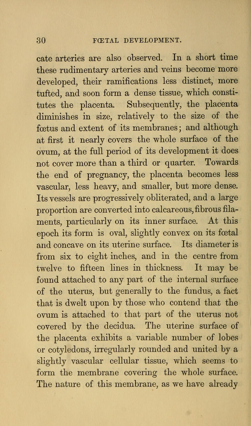 cate arteries are also observed. In a short time these rudimentary arteries and veins become more developed, their ramifications less distinct, more tufted, and soon form a dense tissue, which consti- tutes the placenta. Subsequently, the placenta diminishes in size, relatively to the size of the foetus and extent of its membranes; and although at first it nearly covers the whole surface of the ovum, at the full period of its development it does not cover more than a third or quarter. Towards the end of pregnancy, the placenta becomes less vascular, less heavy, and smaller, but more dense. Its vessels are progressively obliterated, and a large proportion are converted into calcareous,fibrous fila- ments, particularly on its inner surface. At this epoch its form is oval, slightly convex on its foetal and concave on its uterine surface. Its diameter is from six to eight inches, and in the centre from twelve to fifteen lines in thickness. It may be found attached to any part of the internal surface of the uterus, but generally to the fundus, a fact that is dwelt upon by those who contend that the ovum is attached to that part of the uterus not covered by the decidua. The uterine surface of the placenta exhibits a variable number of lobes or cotyledons, irregularly rounded and united by a slightly vascular cellular tissue, which seems to form the membrane covering the whole surface. The nature of this membrane, as we have already