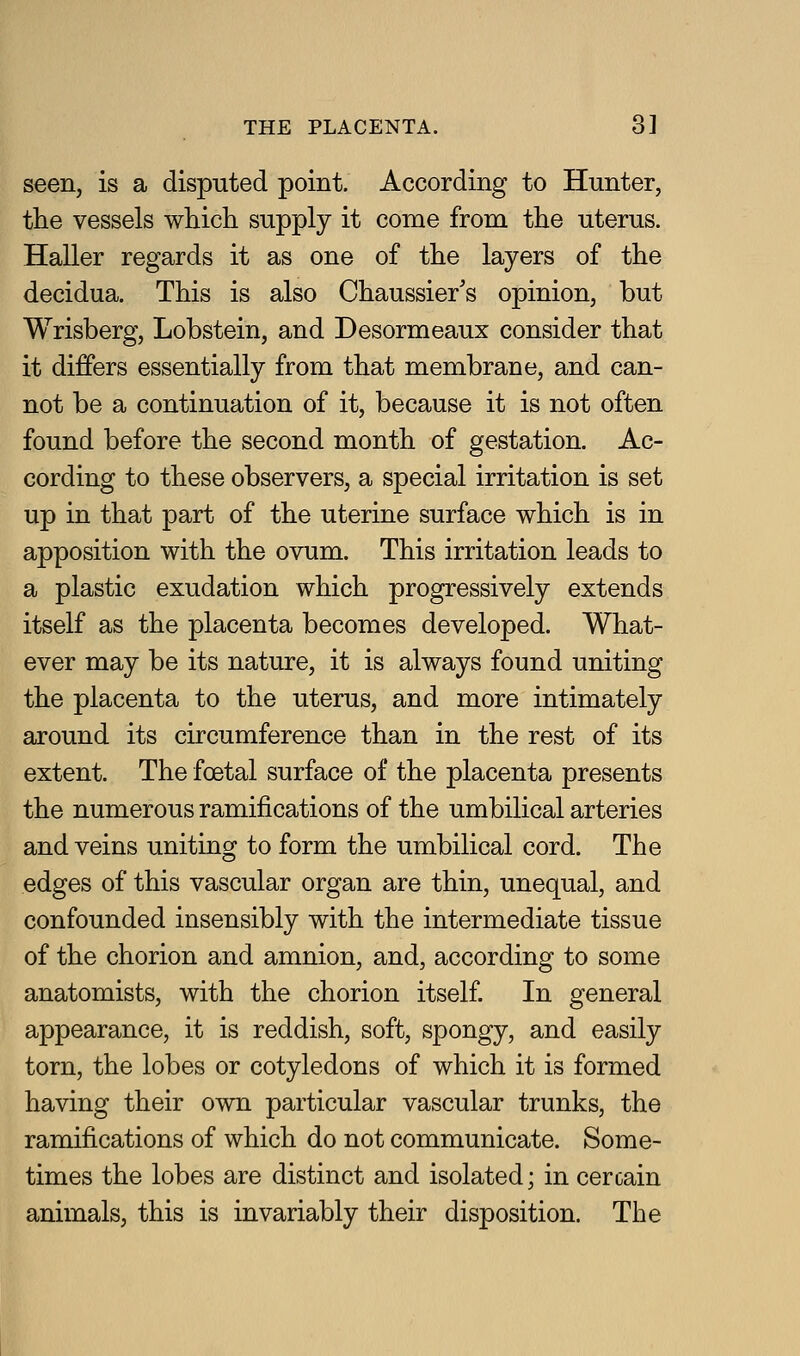 seen, is a disputed point. According to Hunter, the vessels which supply it come from the uterus. Haller regards it as one of the layers of the decidua. This is also Chaussier's opinion, but Wrisberg, Lobstein, and Desormeaux consider that it differs essentially from that membrane, and can- not be a continuation of it, because it is not often found before the second month of gestation. Ac- cording to these observers, a special irritation is set up in that part of the uterine surface which is in apposition with the ovum. This irritation leads to a plastic exudation which progressively extends itself as the placenta becomes developed. What- ever may be its nature, it is always found uniting the placenta to the uterus, and more intimately around its circumference than in the rest of its extent. The foetal surface of the placenta presents the numerous ramifications of the umbilical arteries and veins uniting to form the umbilical cord. The edges of this vascular organ are thin, unequal, and confounded insensibly with the intermediate tissue of the chorion and amnion, and, according to some anatomists, with the chorion itself. In general appearance, it is reddish, soft, spongy, and easily torn, the lobes or cotyledons of which it is formed having their own particular vascular trunks, the ramifications of which do not communicate. Some- times the lobes are distinct and isolated; in cercain animals, this is invariably their disposition. The
