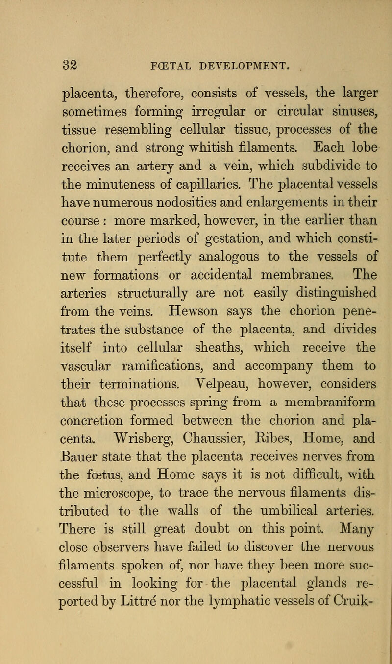 placenta, therefore, consists of vessels, the larger sometimes forming irregular or circular sinuses, tissue resembling cellular tissue, processes of the chorion, and strong whitish filaments. Each lobe receives an artery and a vein, which subdivide to the minuteness of capillaries. The placental vessels have numerous nodosities and enlargements in their course : more marked, however, in the earlier than in the later periods of gestation, a,nd which consti- tute them perfectly analogous to the vessels of new formations or accidental membranes. The arteries structurally are not easily distinguished from the veins. Hewson says the chorion pene- trates the substance of the placenta, and divides itself into cellular sheaths, which receive the vascular ramifications, and accompany them to their terminations. Yelpeau, however, considers that these processes spring from a membraniform concretion formed between the chorion and pla- centa. Wrisberg, Chaussier, Ribes, Home, and Bauer state that the placenta receives nerves from the foetus, and Home says it is not difficult, with the microscope, to trace the nervous filaments dis- tributed to the walls of the umbilical arteries. There is still great doubt on this point. Many close observers have failed to discover the nervous filaments spoken of, nor have they been more suc- cessful in looking for the placental glands re- ported by Littrd nor the lymphatic vessels of Cruik-