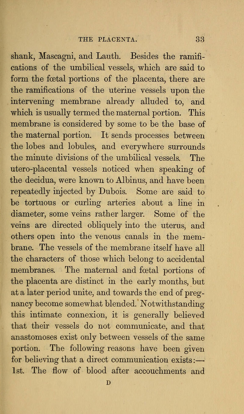 shank, Mascagni, and Lautli. Besides the ramifi- cations of the umbilical vessels, which are said to form the foetal portions of the placenta, there are the ramifications of the uterine vessels upon the intervening membrane already alluded to, and which is usually termed the maternal portion. This membrane is considered by some to be the base of the maternal portion. It sends processes between the lobes and lobules, and everywhere surrounds the minute divisions of the umbilical vessels. The utero-placental vessels noticed when speaking of the decidua, were known to Albinus, and have been repeatedly injected by Dubois. Some are said to be tortuous or curling arteries about a line in diameter, some veins rather larger. Some of the veins are directed obliquely into the uterus, and others open into the venous canals in the mem- brane. The vessels of the membrane itself have all the characters of those which belong to accidental membranes. The maternal and foetal portions of the placenta are distinct in the early months, but at a later period unite, and towards the end of preg- nancy become somewhat blended. Notwithstanding this intimate connexion, it is generally believed that their vessels do not communicate, and that anastomoses exist only between vessels of the same portion. The following reasons have been given for believing that a direct communication exists:— 1st. The flow of blood after accouchments and D