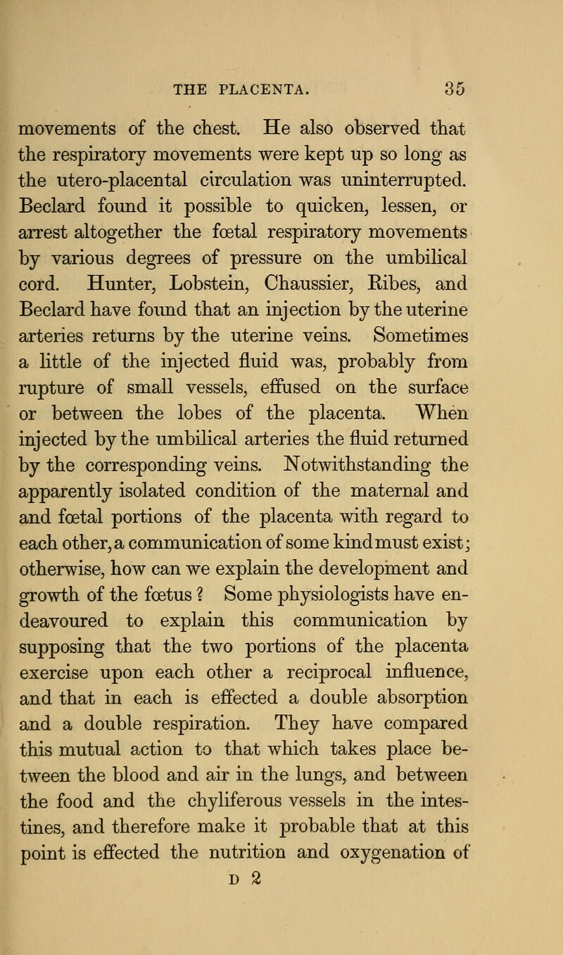 movements of the chest. He also observed that the respiratory movements were kept up so long as the utero-placental circulation was uninterrupted. Beclard found it possible to quicken, lessen, or arrest altogether the foetal respiratory movements by various degrees of pressure on the umbilical cord. Hunter, Lobstein, Chaussier, Ribes, and Beclard have foimd that an injection by the uterine arteries returns by the uterine veins. Sometimes a little of the injected fluid was, probably from rupture of small vessels, effused on the surface or between the lobes of the placenta. When injected by the umbilical arteries the fluid returned by the corresponding veins. Notwithstanding the apparently isolated condition of the maternal and and foetal portions of the placenta with regard to each other, a communication of some kindmust exist; otherwise, how can we explain the development and growth of the foetus ? Some physiologists have en- deavoured to explain this communication by supposing that the two portions of the placenta exercise upon each other a reciprocal influence, and that in each is effected a double absorption and a double respiration. They have compared this mutual action to that which takes place be- tween the blood and air in the lungs, and between the food and the chyliferous vessels in the intes- tines, and therefore make it probable that at this point is effected the nutrition and oxygenation of D 2