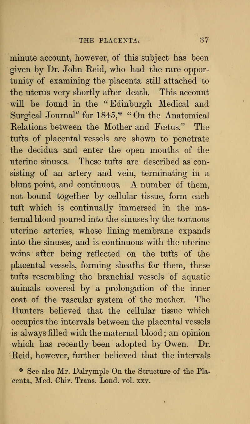 minute account, however, of this subject has been given by Dr. John Reid, who had the rare oppor- tunity of examining the placenta still attached to the uterus very shortly after death. This account will be found in the Edinburgh Medical and Surgical Journal for 1845,* On the Anatomical Relations between the Mother and Foetus.'' The tufts of placental vessels are shown to penetrate the decidua and enter the open mouths of the uterine sinuses. These tufts are described as con- sisting of an artery and vein, terminating in a blunt point, and continuous. A number of them, not bound together by cellular tissue, form each tuft which is continually immersed in the ma- ternal blood poured into the sinuses by the tortuous uterine arteries, whose lining membrane expands into the sinuses, and is continuous with the uterine veins after being reflected on the tufts of the placental vessels, forming sheaths for them, these tufts resembling the branchial vessels of aquatic animals covered by a prolongation of the inner coat of the vascular system of the mother. The Hunters believed that the cellular tissue which occupies the intervals between the placental vessels is always filled with the maternal blood; an opinion which has recently been adopted by Owen. Dr. Reid, however, further believed that the intervals * See also Mr. Dahymple On the Structure of the Pla- centa, Med. Chir. Trans, Lond. vol. xxv.